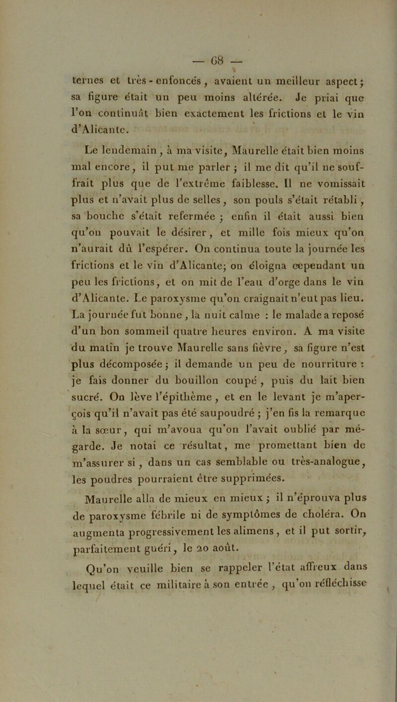 ternes et très - enfoncés , avaient un meilleur aspect; sa ligure était un peu moins altérée. Je priai que l’on continuât bien exactement les frictions et le vin d’Alicante. Le lendemain , à ma visite, Maurelle était bien moins mal encore, il put me parler ; il me dit qu’il ne souf- frait plus que de l’extrême faiblesse. 11 ne vomissait plus et n’avait plus de selles , son pouls s’était rétabli, sa bouche s’était refermée ; enfin il était aussi bien qu’on pouvait le désirer, et mille fois mieux qu’on n’aurait du l’espérer. On continua toute la journée les frictions et le vin d’Alicante; on éloigna cependant un peu les frictions, et on mit de l’eau d’orge dans le vin d’Alicante. Le paroxysme qu’on craignait n’eut pas lieu. La journée fut bonne, la nuit calme : le malade a reposé d’un bon sommeil quatre heures environ. A ma visite du malin je trouve Maurelle sans fièvre, sa figure n’est plus décomposée; il demande un peu de nourriture : je fais donner du bouillon coupé , puis du lait bien sucré. On lève l’épithème , et en le levant je m’aper- çois qu’il n’avait pas été saupoudré ; j’en fis la remarque à la sœur, qui m’avoua qu’on l’avait oublié par mé- garde. Je notai ce résultat, me promettant bien de m’assurer si , dans un cas semblable ou très-analogue, les poudres pourraient être supprimées. Maurelle alla de mieux en mieux ; il n’éprouva plus de paroxysme fébrile ni de symptômes de choléra. On augmenta progressivement les alimens , et il put sortir, parfaitement guéri, le üo août. Qu’on veuille bien se rappeler l’état affreux dans lequel était ce militaire à son entrée, qu’on réfléchisse