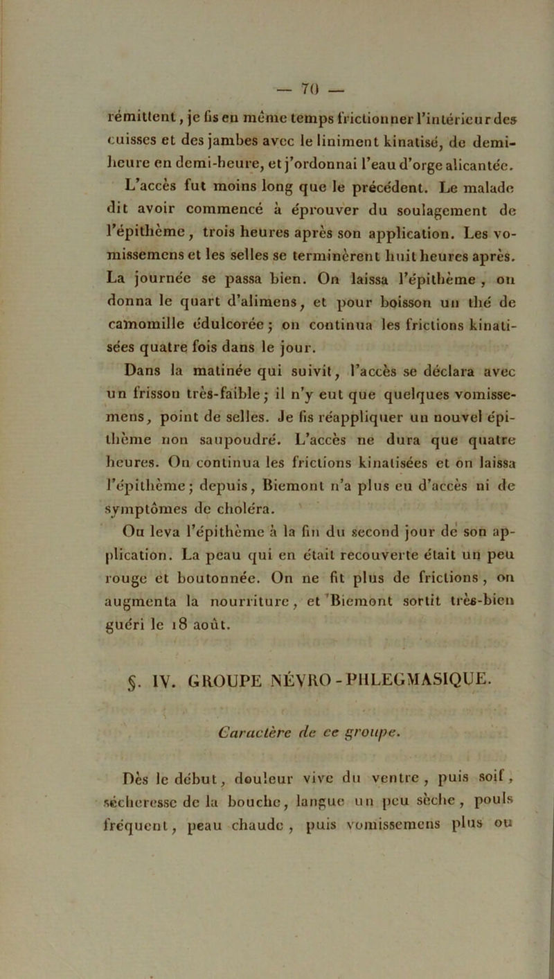 rémittent, je liseu même temps frictionner l’intérieur des cuisses et des jambes avec le Uniment kinatisé, de demi- heure en demi-heure, et j’ordonnai l’eau d’orge alicantée. L’accès fut moins long que le précédent. Le malade dit avoir commencé à éprouver du soulagement de l’épitlicme, trois heures après son application. Les vo- missemenset les selles se terminèrent huit heures après. La journée se passa bien. On laissa l’épithème , on donna le quart d’alimens, et pour boisson un thé de camomille édulcorée ; on continua les frictions kinati- sées quatre fois dans le jour. Dans la matinée qui suivit, l’accès se déclara avec un lrisson très-faible • il n’y eut que quelques vomisse- mens, point de selles. Je fis réappliquer un nouvel épi- thème non saupoudré. L’accès ne dura que quatre heures. On continua les frictions kinalisées et on laissa l’épithème; depuis, Biemont n’a plus eu d’accès ni de symptômes de choléra. Ou leva l’épithème à la fin du second jour de son ap- plication. La peau qui en était recouverte était un peu rouge et boutonnée. On ne fit plus de frictions , on augmenta la nourriture, et Biemont sortit très-bien guéri le 18 août. §. IV. GROUPE NÉVRO-PHLEGMASIQUE. Caractère de ce groupe. Dès le début, douleur vive du ventre, puis soif, sécheresse de la bouche, langue un peu sèche, pouls fréquent, peau chaude, puis vomissemens plus ou