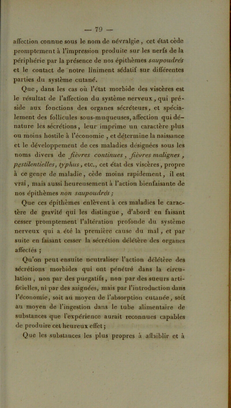 — 70 — affection connue sous le nom de névralgie , cet état cède promptement à l’impression produite sur les nerfs de la périphérie par la présence de nos épi thèmes saupoudrés et le contact de notre liniment sédatif sur différentes parties du système cutané. Que, dans les cas où l’état morbide des viscères est le résultat de l’affection du système nerveux, qui pré- side aux fonctions des organes sécréteurs, et spécia- lement des follicules sous-muqueuses, affection qui dé- nature les sécrétions, leur imprime un caractère plus ou moins hostile à l’économie , et détermine la naissance et le développement de ces maladies désignées sous les noms divers de fièvres continues , fièvres malignes , pestilentielles, typhus, etc., cet état des viscères, propre à ce genre de maladie, cède moins rapidement, il est vrai, mais aussi heureusement à l’action bienfaisante, de nos épithèmes non saupoudrés ; Que ces épithèmes enlèvent à ces maladies le carac- tère de gravité qui les distingue , d’abord en faisant cesser promptement l’altération profonde du système nerveux qui a été la première cause du mal , et par suite en faisant cesser la sécrétion délétère des organes affectés ; Qu’on peut ensuite neutraliser l’action délétère des sécrétions morbides qui ont pénétré dans la circu- lation , non par des purgatifs, non par des sueurs arti- ficielles, ni par des saignées, mais par l’introduction dans l’économie, soit au moyen de l’absorption cutanée, soit au moyen de l’ingestion dans le tube alimentaire de substances que l'expérience aurait reconnues capables de produire cet heureux effet j Que les substances les plus propres à affaiblir et à