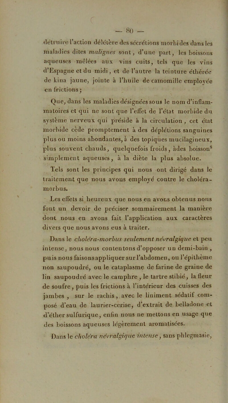 détruire l’action délétère des sécrétions morbides dans les maladies dites malignes sont, d’une part, les boissons aqueuses mêlées aux vins cuits, tels que les vins d’Espagne et du midi, et de l’autre la teinture éthérée de kina jaune, jointe à l’huile de camomille emplovée en frictions • Que, dans les maladies désignées sous le nom d’inflam- matoires et qui ne sont que l’efFel de l’état morbide du système nerveux qui préside à la circulation , cet état morbide cède promptement à des déplétions sanguines plus ou moins abondantes, à des topiques mucilagineux, plus souvent chauds, quelquefois froids, àdes boissons simplement aqueuses, à la diète la plus absolue. Tels sont les principes qui nous ont dirigé dans le traitement que nous avons employé contre le choléra - morbus. Les effets si heureux que nous en avons obtenus nous font un devoir de préciser sommairement la manière dont nous en avons fait l’application aux caractères divers que nous avons eus à traiter. Dans le choléra-morbus seulement névralgique et peu intense, nous nous contentons d’opposer un demi-bain , puis nous faisons appliquer sur l’abdomen, ou l’épillième non saupoudré, ou le cataplasme de farine de graine de lin saupoudré avec le camphre , le tartre stibié, la fleur de soufre, puis les frictions à l’intérieur des cuisses des jambes , sur le rachis, avec le Uniment sédatif com- posé d’eau de laurier-cerise, d’extrait de belladone et d’éther sulfurique, enfin nous ne mettons en usage que des boissons aqueuses légèrement aromatisées. Dans le choléra névralgique intense, sans plilegmasie,