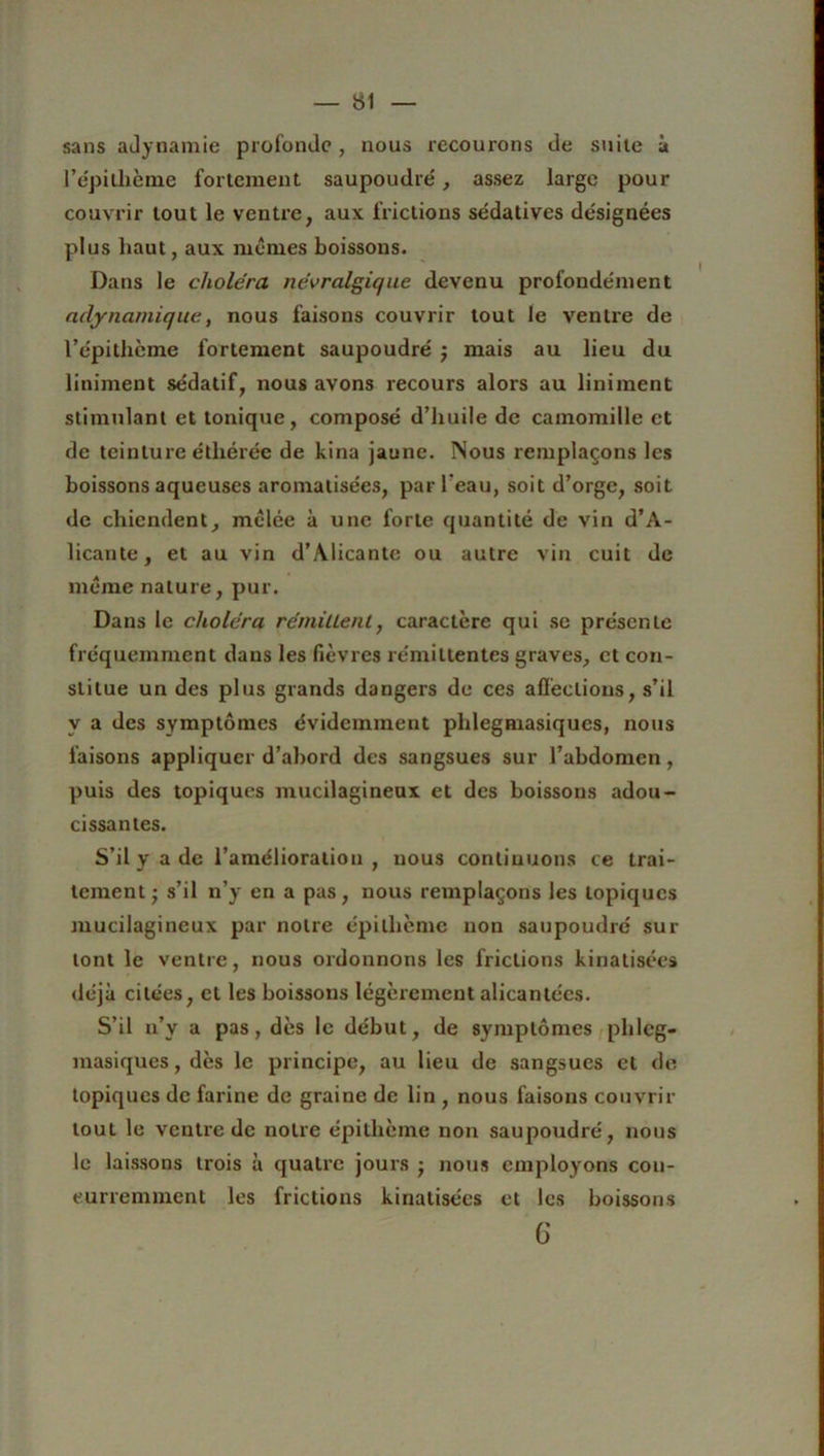 sans adynamie profonde, nous recourons de suite à l’e'pillxème fortement saupoudré, assez large pour couvrir tout le ventre, aux frictions sédatives désignées plus haut, aux memes boissons. Dans le choléra névralgique devenu profondément adynamique, nous faisons couvrir tout le ventre de l’épithème fortement saupoudré j mais au lieu du liniment sédatif, nous avons recours alors au liniment stimulant et tonique, composé d’huile de camomille et de teinture étliérée de kina jaune. Nous remplaçons les boissons aqueuses aromatisées, par l’eau, soit d’orge, soit de chiendent, mêlée à une forte quantité de vin d’A- licante, et au vin d’Alicante ou autre vin cuit de même nature, pur. Dans le choléra fémille ni, caractère qui se présente fréquemment dans les fièvres rémittentes graves, et con- stitue un des plus grands dangers de ces affections, s’il y a des symptômes évidemment phlegmasiques, nous faisons appliquer d’abord des sangsues sur l’abdomen, puis des topiques mucilagineux et des boissons adou- cissantes. S’il y a de l’amélioration, nous continuons ce trai- tement j s’il n’y en a pas, nous remplaçons les topiques mucilagineux par notre épillième non saupoudré sur lont le ventre, nous ordonnons les frictions kinatisées déjà citées, et les boissons légèrement alicantées. S’il n’y a pas, dès le début, de symptômes phlcg- masiques, dès le principe, au lieu de sangsues et de topiques de farine de graine de lin , nous faisons couvrir tout le ventre de notre épilhème non saupoudré, nous le laissons trois à quatre jours • nous employons con- curremment les frictions kinatisées et les boissons 6