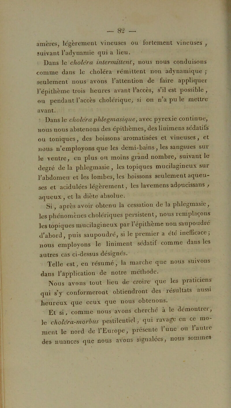 amères, légèrement vineuses ou fortement vineuses , suivant l’adynamie quia lieu. Dans le choiera intermittent, nous nous conduisons comme dans le choléra rémittent non adynamique ; seulement nous avons l’allen lion de faire appliquer l’épithème trois heures avant l’accès, s’il est possible , ou pendant l’accès cholérique, si on n’a pu le mettre avant. Dans le choiera phlegmasie/ue, avec pyrexie continue, nous nous abstenons des épithèmes, des linimens sédatifs ou toniques, des boissons aromatisées et vineuses, et nous n’employons que les demi-bains, les sangsues sut le ventre, en plus ou moins grand nombre, suivant le degré delà phlegmasie, les topiques mucilagineux sur l’abdomen et les lombes, les boissons seulement aqueu- ses et acidulées légèrement, les lavemens adoucissans , aqueux , et la diète absolue. Si, après avoir obtenu la cessation de la phlegmasie, les phénomènes cholériques persistent, nous remplaçons les topiques mucilagineux par l’épilhème non saupoudré d’abord, puis saupoudré, si le premier a été inefficace ; nous employons le Uniment sédatif comme dans les autres cas ci-dessus désignés. Telle est, en résumé, la marche que nous suivons dans l’application de notre méthode. Nous avons tout lieu de croire que les praticiens qui s’y conformeront obtiendront des résultats aussi heureux que ceux que nous obtenons. Et si, comme nous avons cherché ii le démontrer, le choiera-ntorbus pestilentiel, qui ravage en ce mo- ment le nord de l’Europe, présente l’une ou l’autre des nuances que nous avons signalées, nous sonun*.