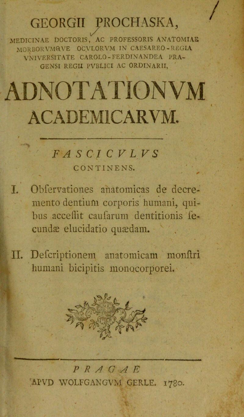 GEORGII PROCH ASKA, MEDICINAE DOCTORIS, AC PROFESSORIS ANATOMIAE MORBORVM0LVE OCVLORVM IN CAESAREO-REGIA VNIVERSITATE CAROLO-FERDINANDEA PRA- GENSI REGII PVBLICI AC ORDINARII, ' ADNOTATIONVM ACADEM1CARVM. FASCICVLVS CONTINENS. * i  , I. Obfervationes anatomicas de decre- i mento dentium corporis humani, qui- bus acceflit caularum dentitionis fe- cundas elucidatio quaedam. II. Defcriptionem anatomicam monftri humani bicipitis monocorporei. P R A G A E 'APVD WOLFGANGVM GERLE. 1780. t,