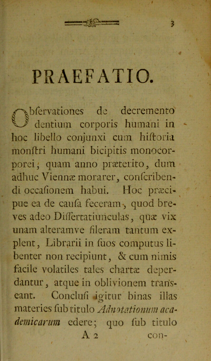 PRAEFATIO. ’ . \ ' ' Obfervationes de decremento dentium corporis humani in hoc libello conjunxi cum hiftoria monftri humani bicipitis monocor- porei, quam anno praeterito , dum adhuc Viennae morarer, confcriben- di occafionem habui. Hoc praeci- pue ea de caufa feceram-, quod bre- ves adeo Differtatiuncul as, quae vix unam alteramve fileram tantum ex- plent, Librarii in fuos computas li- benter non recipiunt, & cum nimis facile volatiles tales chartae deper- dantur, atque in oblivionem trans- eant. Conclufi iqitnr binas illas materies fub titulo Admtationum aca- demicarmn edere; quo fub titulo