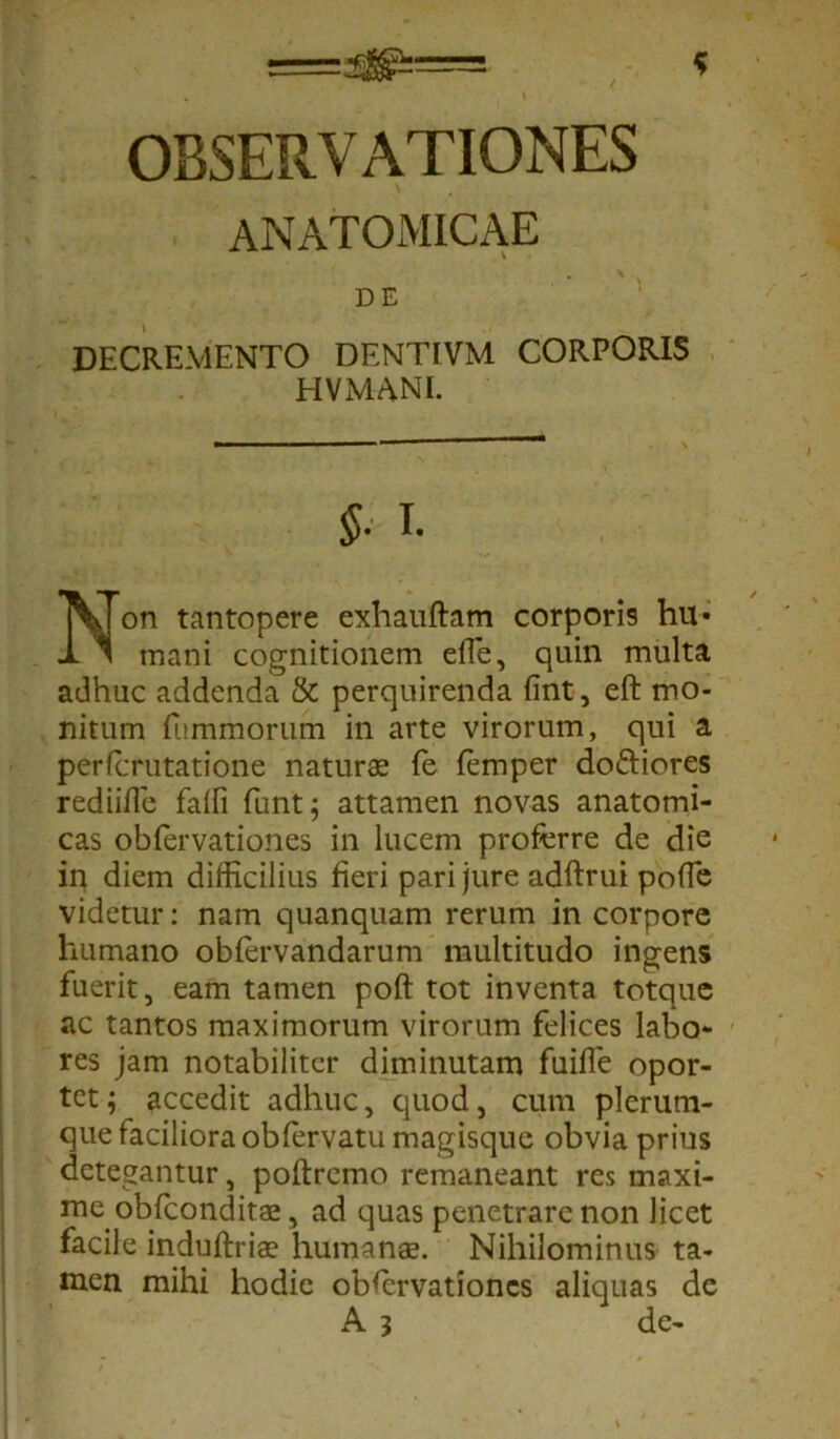 OBSERVATIONES ANATOMICAE DE DECREMENTO DENTIVM CORPORIS HVMANI. i. Non tantopere exhauftam corporis hu- mani cognitionem effe, quin multa adhuc addenda & perquirenda fint, eft mo- nitum {ummorum in arte virorum, qui a perfcrutatione natur® fe femper doftiores rediiffe faffi funt; attamen novas anatomi- cas obfervationes in lucem proferre de die ip diem difficilius fieri pari jure adftrui pofle videtur: nam quanquam rerum in corpore humano obfervandarum multitudo ingens fuerit, eam tamen poft tot inventa totque ac tantos maximorum virorum felices labo- res jam notabiliter diminutam fuifle opor- tet ; accedit adhuc, quod, cum plerum- que faciliora obfervatu magisque obvia prius detegantur, poftremo remaneant res maxi- me, obfeondit® , ad quas penetrare non licet facile induftri® humanas. Nihilominus ta- men mihi hodie obfervationes aliquas de A 3 de-