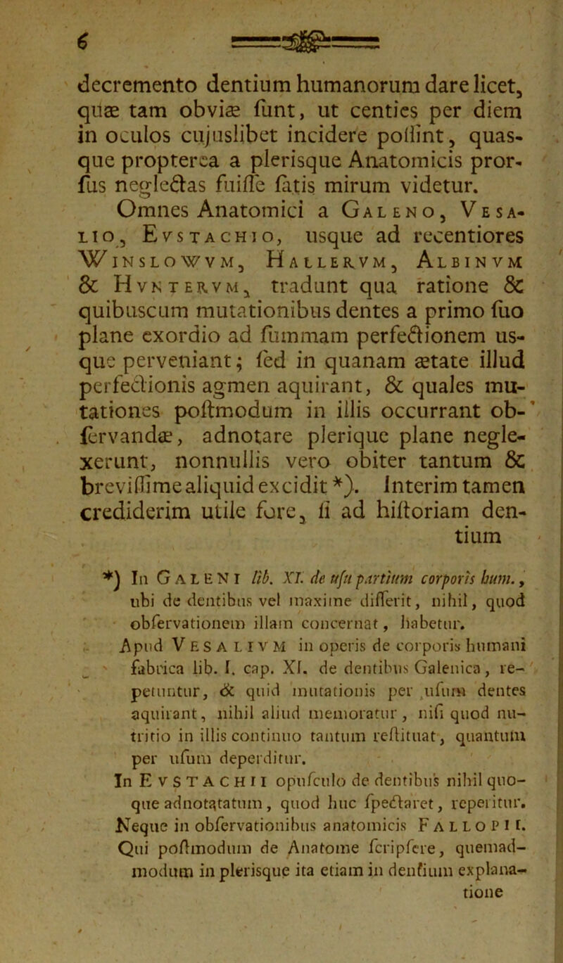 decremento dentium humanorum dare licet, quae tam obviae funt, ut centies per diem in oculos cujuslibet incidere pollint, quas- que propterea a plerisque Anatomicis pror- fus negle&as fuifle fatis mirum videtur. Omnes Anatomici a Galeno, Ve sa- lio, Evstachio, usque ad recentiores WINSLOWVM, HaLLERVM, AlBINVM & H vntervm, tradunt qua ratione 8c quibuscum mutationibus dentes a primo fuo plane exordio ad fiimmam perfectionem us- que perveniant; fed in quanam aetate illud perfectionis agmen aquirant, & quales mu- tationes poftmodum in illis occurrant ob- fervandtE, adnotare plerique plane negle- xerunt, nonnullis vero obiter tantum & breviflimealiquid excidit *). interim tamen crediderim utile fore, ii ad hiltoriam den- tium In Galeni tib. XI de ufa partium corporis hum., ubi de dentibus vel maxime differit, nihil, quod obfervationem illam concernat, liabetur. Apud Vesalivm in operis de corporis humani fabrica lib. I. cap. XI. de dentibus Galenica, re- petuntur, & quid minationis per ,ufum dentes aquirant, nihil aliud memoratur, nifi quod nu- tritio in illis continuo tantum reftituat, quantum per ufum deperditur. In E v s T A CHII opufculo de dentibus nihil quo- que adnotatatum, quod huc fpeftaret, repetitur. Neque in obfervationibus anatomicis F a l l o p i i. Qtii poftmodum de Ana tome fcripfere, quemad- modum in plerisque ita etiam in dentium explana- tione