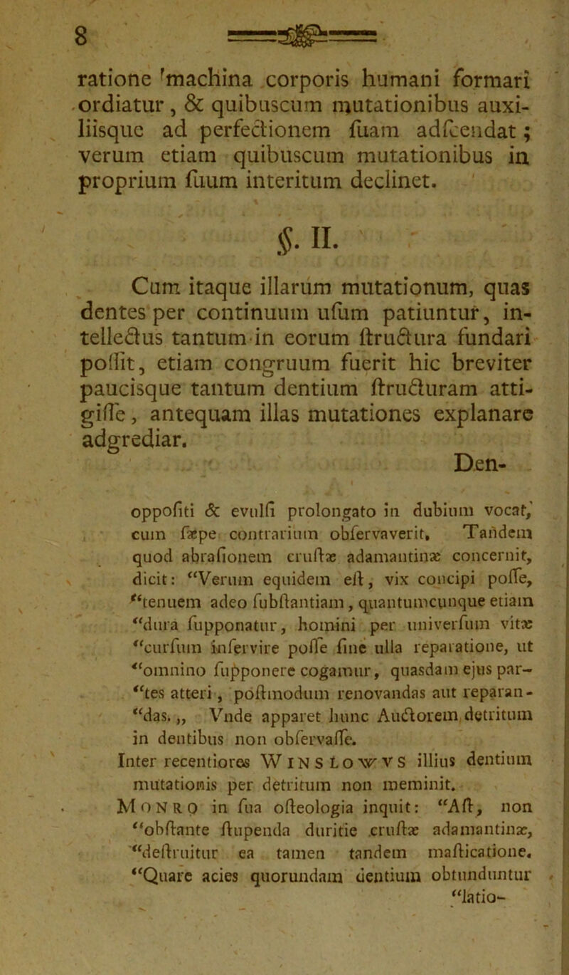 ratione 'machina corporis humani formari ordiatur, & quibuscum mutationibus auxi- liisque ad perfectionem fuam adfcendat; verum etiam quibuscum mutationibus in proprium fiium interitum declinet. Cum itaque illarum mutationum, quas dentes per continuum ufum patiuntur, in- telle&us tantum in eorum rtrudura fundari poflit, etiam congruum fuerit hic breviter paucisque tantum dentium ftruduram atti- gifte, antequam illas mutationes explanare adgrediar. oppofiti <5c evuld prolongato in dubium vocat,’ cum faepe contrarium obfervaverit, Tandem quod abrafionem crudas adamantina; concernit, dicit: “Verum equidem ed, vix concipi polTe, ‘‘tenuem adeo fubdantiam, quantumcunque etiam “dura lupponatur, homini per univerfum vitae “curfum infervire pofie fine ulla reparatione, ut “omnino fupponere cogamur, quasdam ejus par- “tes atteri, podmodum renovandas aut reparan- “das. „ Vnde apparet hunc Aucdorem detritum in dentibus non obfervalTe. Inter recentiores WlNStowvs illius dentium mutationis per detritum non meminit. Monro in fu a odeologia inquit: “Ad, non “obdante dupenda duritie cruda; adamantina;, “dedruitur ea tamen tandem madicatione. “Quare acies quorundam dentium obtunduntur Den “latio-