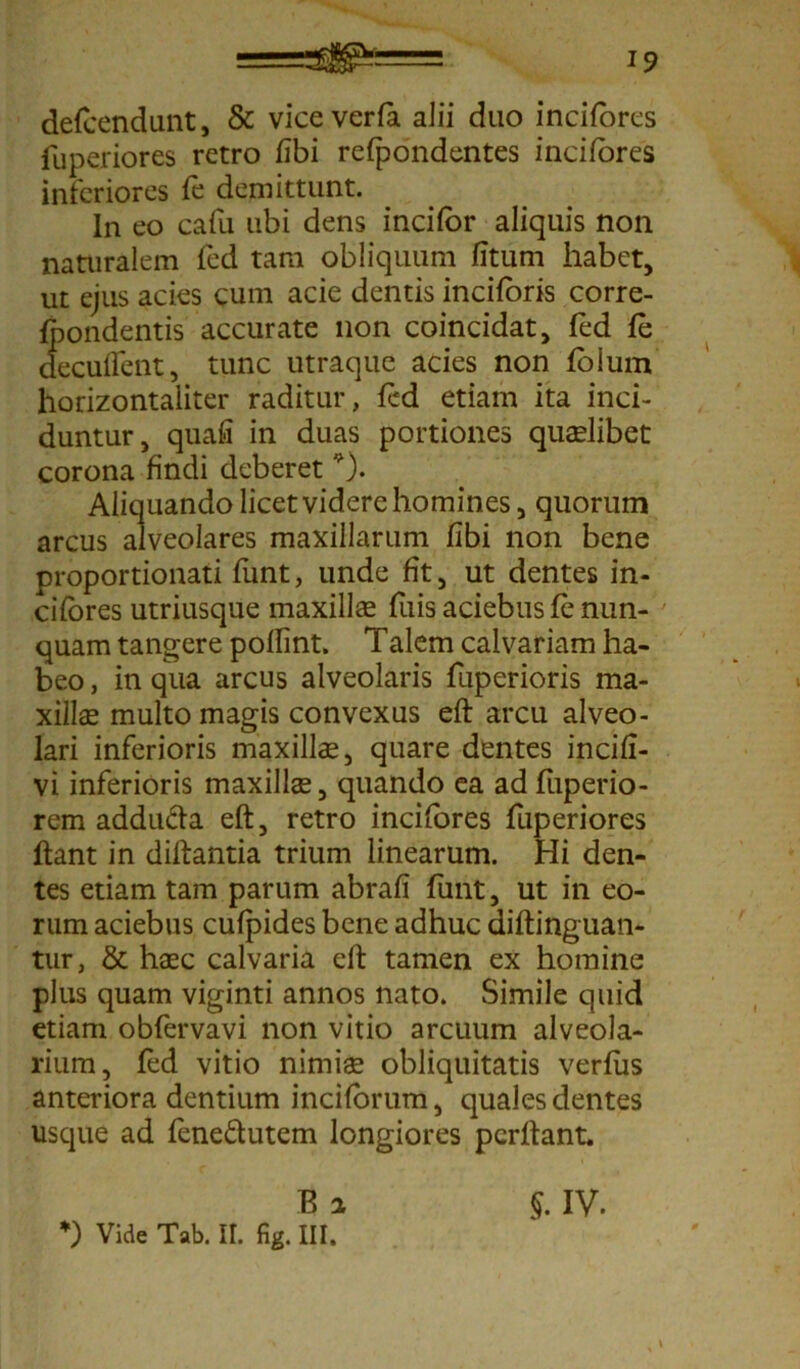 delcendunt, & viceverla alii duo incilores fuperiores retro fibi refpondentes incilores inferiores fe demittunt. In eo cafu ubi dens incilor aliquis non naturalem fed tara obliquum litum habet, ut ejus acies cum acie dentis inciloris corre- Ipondentis accurate non coincidat, led le decuflent, tunc utraque acies non loium horizontaliter raditur, led etiam ita inci- duntur, quali in duas portiones quaelibet corona findi deberet *). Aliquando licet videre homines, quorum arcus alveolares maxillarum libi non bene proportionati funt, unde fit, ut dentes in- cilbres utriusque maxillae luis aciebus le nun- quam tangere pollint. Talem calvariam ha- beo , in qua arcus alveolaris fuperioris ma- xillas multo magis convexus eft arcu alveo- lari inferioris maxillas, quare dentes incili- vi inferioris maxillas, quando ea ad luperio- rem addu&a eft, retro incifores fuperiores ftant in diftantia trium linearum. Hi den- tes etiam tam parum abrali funt, ut in eo- rum aciebus culpides bene adhuc diftinguan- tur, & haec calvaria eft tamen ex homine plus quam viginti annos nato. Simile quid etiam obfervavi non vitio arcuum alveola- rium, led vitio nimis obliquitatis verius anteriora dentium incilorum, quales dentes usque ad fene&utem longiores pcrftant. $. IV. B 2