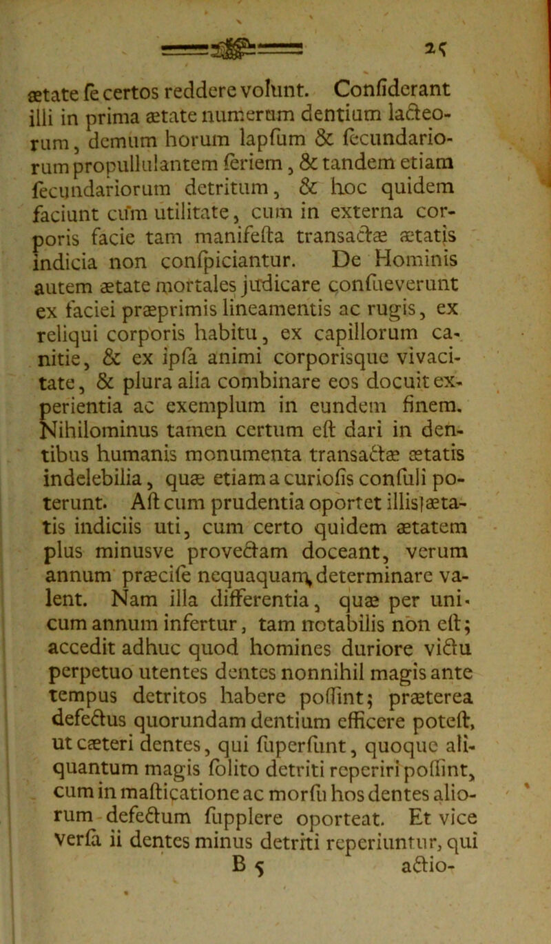 setate fe certos reddere volunt. Confiderant illi in prima aetate numerum dentium la&eo- rum, demum horum lapfum & fecundario- rum propullulantem feriem, & tandem etiam fecimdariorum detritum, & hoc quidem faciunt cum utilitate, cum in externa cor- poris facie tam manifefta transactae aetatis indicia non confpiciantur. De Hominis autem aetate mortales judicare confueverunt ex faciei praeprimis lineamentis ac rugis, ex reliqui corporis habitu, ex capillorum ca- nitie, & ex ipfa animi corporisque vivaci- tate, & plura alia combinare eos docuit ex- perientia ac exemplum in eundem finem. Nihilominus tamen certum eft dari in den- tibus humanis monumenta transa&ae aetatis indelebilia, quae etiam a curiofis confuli po- terunt. Aft cum prudentia oportet illis]aeta- tis indiciis uti, cum certo quidem aetatem plus minusve proveciam doceant, verum annum praecife nequaquam» determinare va- lent. Nam illa differentia, quae per uni- cum annum infertur, tam notabilis non elt; accedit adhuc quod homines duriore vidlu perpetuo utentes dentes nonnihil magis ante tempus detritos habere poflint; praeterea defe&us quorundam dentium efficere poteft, utcaeteri dentes, qui fuperfunt, quoque ali- quantum magis folito detriti reperiri pollint, cum in mafticatione ac morfu hos dentes alio- rum defedtum fupplere oporteat. Et vice verfa ii dentes minus detriti reperiuntur, qui