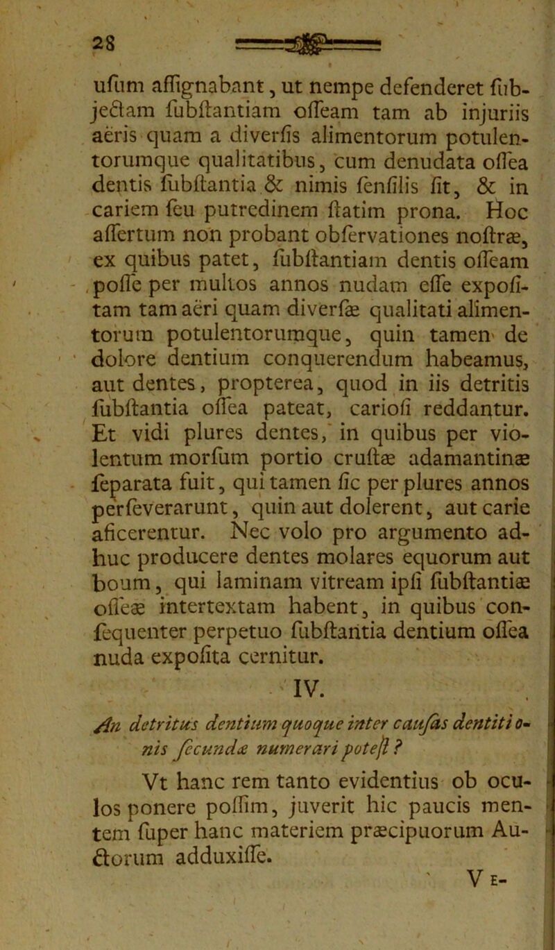 ufum afftgnabant, ut nempe defenderet fub- jedam fubftantiam offeam tam ab injuriis aeris quam a diverfis alimentorum potulen- torumque qualitatibus, cum denudata oflea dentis fubftantia.& nimis fenfilis fit, & in cariem feu putredinem ftatim prona. Hoc affertum non probant obfervationes noftras, ex quibus patet, fubftantiam dentis offeam poffe per mullos annos nudatn effe expofi- tam tam aeri quam diverfte qualitati alimen- torum potulentorumque, quin tamen' de 1 ‘ dolore dentium conquerendum habeamus, aut dentes, propterea, quod in iis detritis fubftantia offea pateat, cariofi reddantur. Et vidi plures dentes, in quibus per vio- lentum morfum portio cruftae adamantinas feparata fuit, qui tamen fic per plures annos perfeverarunt, quin aut dolerent, aut carie aficerentur. Nec volo pro argumento ad- huc producere dentes molares equorum aut boum, qui laminam vitream ipli fubftantia offeae intertextam habent, in quibus con- < fequenter perpetuo fubftantia dentium oflea nuda expolita cernitur. IV. /in detritus dentium quoque inter caujas dentit i o- nis fccundx numerari potejl ? Vt hanc rem tanto evidentius ob ocu- los ponere poffim, juverit hic paucis men- ■. tem fuper hanc materiem praecipuorum Au- • ftorum adduxiffe.