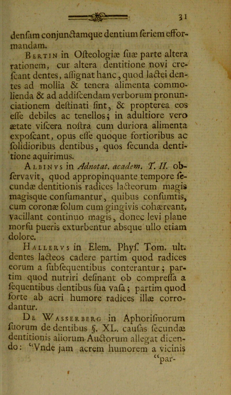 denfam conjundamque dentium feriem efFor- maudam. Bertin in Ofteologiae fiias parte altera rationem, cur altera dentitione novi cre- lcant dentes, aflignathanc,quod ladei den- tes ad mollia & tenera alimenta commo- lienda & ad addifcendain verborum pronun- ciationem deftinati lint, & propterea eos efle debiles ac tenellos; in adultiore vero astate vilcera noltra cum duriora alimenta expofcant, opus efle quoque fortioribus ac (olidioribus dentibus, quos fecunda denti- tione aquirimus. A l b i n v s in Adnotat. academ. T. II. ob- fervavit, quod appropinquante tempore fe- cundae dentitionis radices laneorum magis magisque confumantur, quibus confiimtis, cum coronae folum cum gingivis cohaereant, vacillant continuo magis, donec levi plane morfu pueris exturbentur absque ullo etiam dolore. Hallervs in Elem. Phyfl Tom. ult. dentes ladeos cadere partim quod radices eorum a lublequentibus conterantur; par- tim quod nutriri delinant ob comprefla a fequentibus dentibus fua vala; partim quod forte ab acri humore radices illae corro- dantur. De Wasserb erg in Aphorilmorum fuorum de dentibus §. XL. caulas fecundas dentitionis aliorum Audorum allegat dicen- do: CtVnde jam acrem humorem a vicinis