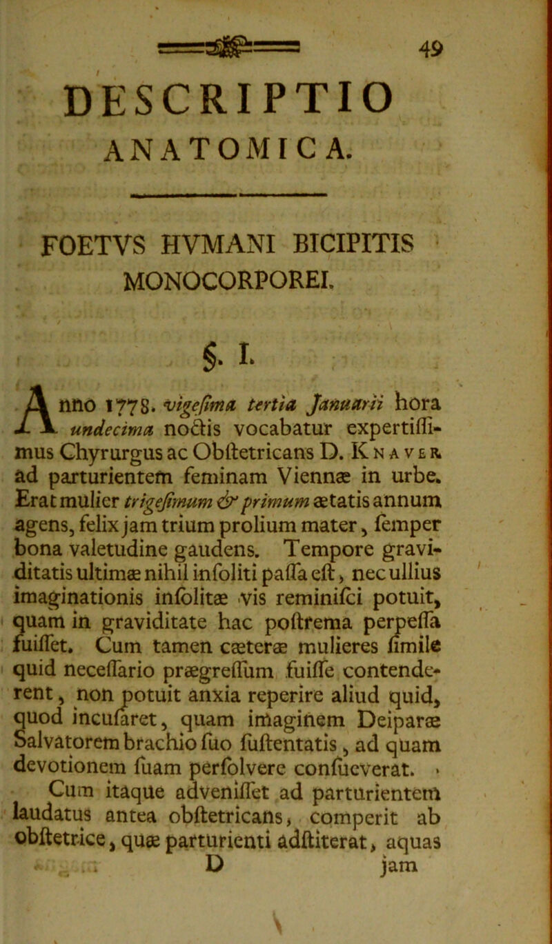 ANATOMICA. 49 FOETVS HVMANI BICIPITIS MONOCORPOREI. §■ I Anno 1778. vige fima tertia Januarii hora undecima nodis vocabatur expertifli- mus Chyrurgus ac Obltetricans D. K n a v e r. ad parturientem feminam Viennae in urbe. Erat mulier trigejimum & primum aetatis annum agens, felix jam trium prolium mater, femper bona valetudine gaudens. Tempore gravi- ditatis ultimae nihil infoliti palfa eft > nec ullius imaginationis infolitae vis reminifci potuit, quam in graviditate hac poftfema permdfa fuilfet. Cum tamen caeterae mulieres nmile quid necelfario praegreflum fuiffe contende- rent , non potuit anxia reperire aliud quid, quod incumret, quam imaginem Deiparae Salvatorem brachio fuo fuftentatis, ad quam devotionem fuam perfolvere conlueverat. * Cum itaque adveniflet ad parturientem laudatus antea obftetricans, comperit ab ©bftetrice, quae parturienti adftiterat, aquas •• . ■. D jam