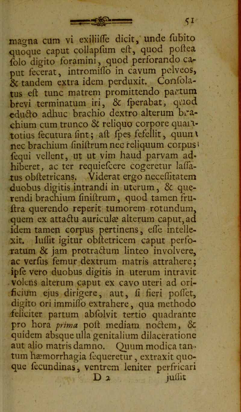 magna cum vi exiliilfe dicit, unde fubito quoque caput collapfiim elt, quod poli ea folo digito foramini , quod perforando ca- put fecerat, intromilfo in cavum pelveos, & tandem extra idem perduxit. Confbla- tus eft tunc matrem promittendo partum brevi terminatum iri, & Iperabat, qtiod edudo adhuc brachio dextro alterum bra- chium cum trunco & reliquo corpore quaiv totius fecutura fint; ait fpes fefellit, quum nec brachium finiltrum nec reliquum corpus t fequi vellent, ut ut vim haud parvam ad- hiberet, ac ter requiefcere cogeretur laba- tus obftetricans. Viderat ergo necefiitatem duobus digitis intrandi in uterum, & que- rendi brachium finiltrum, quod tamen fru- ftra querendo reperit tumorem rotundum, quem ex attadu auricula? alterum caput, ad idem tamen corpus pertinens, efle intelle- xit. Iulfit igitur obltetricem caput perfo- ratum & jam protradum linteo involvere, ac verfus femur dextrum matris attrahere; ipfe vero duobus digitis in uterum intravit volens alterum caput ex cavo uteri ad ori- ficium ejus dirigere, aut, fi fieri pollet, digito ori immilfo extrahere, qua methodo feliciter partum ablolvit tertio quadrante pro hora prima poli mediam nodem, & quidem absque ulla genitalium dilaceratione aut alio matris damno. Quum modica tan - tum haemorrhagia fequeretur, extraxit quo- que lecundinas, ventrem leniter perfricari