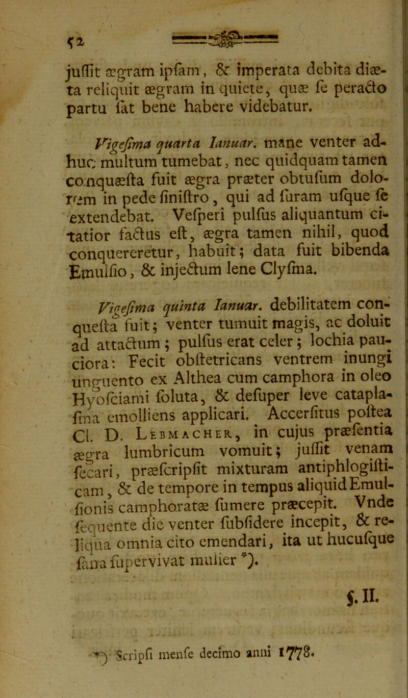 <2 =;^= juflit aegram ipfam, & imperata debita diee- ta reliquit aegram in quiete, quae le perado partu iat bene habere videbatur. Vigeftma quarta Ianuar. mane venter ad- huc multum tumebat, nec quidquam tamen conquaefta fuit aegra praeter obtufum dolo- rem in pede finiftro, qui ad furam ufque fe extendebat. Velperi pulfus aliquantum ci- tatior fadus eft, aegra tamen nihil, quod conquereretur, habuit; data fuit bibenda Etnulfio, & injedum lene Clyfma. yinefima quinta Ianuar. debilitatem con- quefta fuit; venter tumuit magis, ac doluit ad attadum; pulfus erat celer; lochia pau- ciora: Fecit obftetricans ventrem inungi uncruento ex Althea cum camphora in oleo Hyofciami foluta, & defuper leve catapla- fma emolliens applicari. Accerfitus poltea CL D. Lebmacher, in cujus praefentia aegra lumbricum vomuit; juflit venam fecari, prsfcripfit mixturam antiphlogifti- Cam, & de tempore in tempus aliquid Emul- iionis camphoratae fumere pra?cepit. Vnde fequente die venter fublidere incepit, & re- liqua omnia cito emendari, ita ut huculque fana fupervivat mulier *). J- II. Scripd menfe decimo anni 1778*