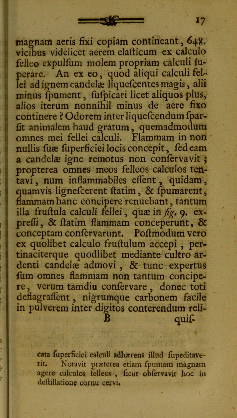 magnam aeris fixi copiam contineant, 645?. vicibus videlicet aerem elafticum ex calculo felleo expulfum molem propriam calculi fu- perare. An ex eo, quod aliqui calculi feb- lei ad ignem candelae liquefcentes magis, alii minus fpument, fufpicari licet aliquos plus, alios iterum nonnihil minus de aere fixo continere ? Odorem inter liquefeendum fpar- fit animalem haud gratum, quemadmodum omnes mei fellei calculi. Flammam in non S nullis fuae fuperficiei locis concepit, fedeam a candelae igne remotus non confervavit; propterea omnes meos felleos calculos ten- tavi, num inflammabiles eflent, quidam, quamvis lignefeerent ftatim, & fpumarent, flammam hanc concipere renuebant, tantum illa fruftula calculi fellei, quae in fig, 9. ex- prefli, & ftatim flammam conceperunt, & conceptam confervarunt. Poftmodum vero ex quolibet calculo fruftulum accepi , per- tinaciterque quodlibet mediante cultro ar- denti candelae admovi, & tunc expertus fum omnes flammam non tantum concipe- re, verum tamdiu confervare, donec toti deflagraflent, nigrumque carbonem facile in pulverem inter digitos conterendum reli- B quif- cata fuperficiei calculi adhxrens illtid fupeditave- rit. Notavit prxterea etiam fpumam magnam agere calculos felleos , ficut obfervavit hoc in deftillatione cornu cervi.