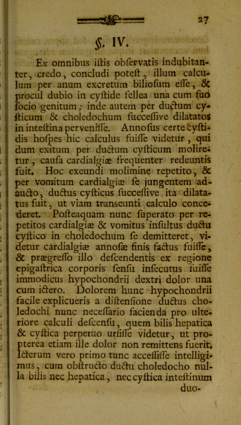 *7 $. IV. Ex omnibus iftis obfervatis indubitan- ter, credo, concludi poteft , illum calcu- lum per anum excretum biliofum efle, & procul dubio in cyftide fellea una cum fuo jfocio genitum; inde autem per du&um cy- fticum 6c choledochum fucceflive dilatatos in inteftina pervenrfle. Annofiis certe cyfth dis hoipes hic calculus fuifle videtur , qui dum exitum per du£him cyfticum molire- tur , caufa cardialgiae frequenter redeuntis fuit» Hoc exeuncli molimine repetito, & per vomitum cardialgiae fe jungentem ad- au&o, du&us cyfticus fucceflive ita'dilata- tus fuit, ut viam transeunti calculo conce- deret. Pofteaquam nunc fuperato per re- petitos cardialgiae & vomitus infultus du&u cyftico in choledochum fe demitteret, vi- detur cardialgiae annofie finis fa&us fuifle, & praegreflo illo defcendentis ex regione epigaftrica corporis fenfu infecutus fuifle immodicus hypochondrii dextri dolor una cum i&ero. Dolorem hunc hypochondrii facile explicueris a diftenfione duftus cho- ledochi nunc neceflario facienda pro ulte- riore calculi defcenfii, quem bilis hepatica & cyltica perpetuo urfifle videtur, ut pro- pterea etiam ille dolor non remittens fuerit» I&erum vero primo tunc acceflifle intelligi- mus, cum obftru&o du&u choledocho nul- la bilis nec hepatica, nec cyftica inteftinum duo-