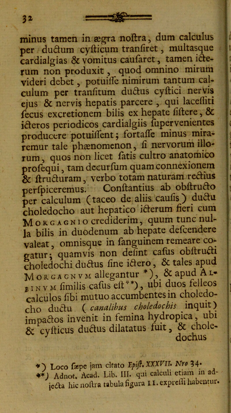 minus tamen in aegra noftra, dum calculus per dudum cyfticum tranfiret, multasque cardialgias & vomitus caufaret, tamen ide- rum non produxit, quod omnino mirum videri debet, potuille nimirum tantum cal- culum per tranfitum dudus cyftici nervis ejus & nervis hepatis parcere 5 qui lacefliti fecus excretionem bilis ex hepate fiftere, & ideros periodicos cardialgiis fuper venientes producere potuiflent; fortaffe minus mira- remur tale phaenomenon, fi nervorum illo- rum , quos non licet fatis cultro anatomico profequi, tam dccurfiim quam connexionem & ftruduram, verbo totam naturam redius perfpiceremus. Conftantius ab obftrudo per calculum (taceo de aliis caufis) dudu choledocho aut hepatico iderum heri cum Morgagnio crediderim, quum tunc nul- la bilis in duodenum ab hepate defcendere valeat, omnisque in fanguinem remeare co- gatur; quamvis non delint cafus obltruch choledochi dudus fine idero, & tales apud Morgagnvm allegantur *), & apud Al* binvm fimilis cafus eft**), ubi duos felleos calculos fibi mutuo accumbentes in choledo- cho dudu ( canalibus choledochis inquit) impados invenit in femina hydropica ubi & cvfticus dudus dilatatus fuit, & chole- J dochus *) Loco faepe jam citato Epifi, XXXVIT. Nro 34* **) Adnot. Acad. Lib. III. qui calculi etiam m ad- jcdta hic noftra tabula figura 11. expreilt habeatur.