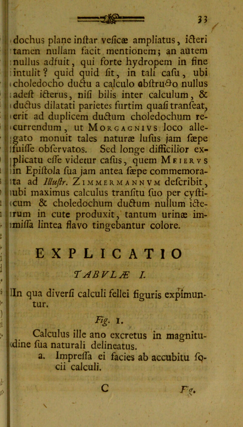 1 ij dochus plane inftar veficae ampliatus, i&eri i tamen nullam facit mentionem; an autem ij:nullus adfuit, qui forte hydropem in fine | iintulit? quid quid fit, in tali cafu, ubi |j« choledocho du&u a calculo flbftru#o nullus adeft: ifrerus, nili bilis inter calculum, & 1 Jjtdu&us dilatati parietes furtim quafi tranfeat, ierit ad duplicem du&um choledochum re- ' Incurrendum, ut Moucagnivs loco alle- ■ ligato monuit tales naturae lufus jam faepe ■ Ijfuifie obfervatos. Sed longe difficilior ex- i ijplicatu effe videtur cafus, quem Meierv s i liin Epiltola fua jam antea fkpe commemora- > ii ita ad lllufir. Zimmermannvm defcribit, ) |iubi maximus calculus tranfitu fuo per cyfti- 1 |(cum & choledochum duftum nullum i&e- i lirum in cute produxit, tantum urinae im- • jbmifla lintea flavo tingebantur colore. S EXPLICATIO TABVLJE I. ' I 5 lln qua diverfi calculi fellei figuris expimun- tur. I %• i- I Calculus ille ano excretus in magnitu- pdine fua naturali delineatus. a. Imprefla ei facies ab accubitu fq- cii calculi.