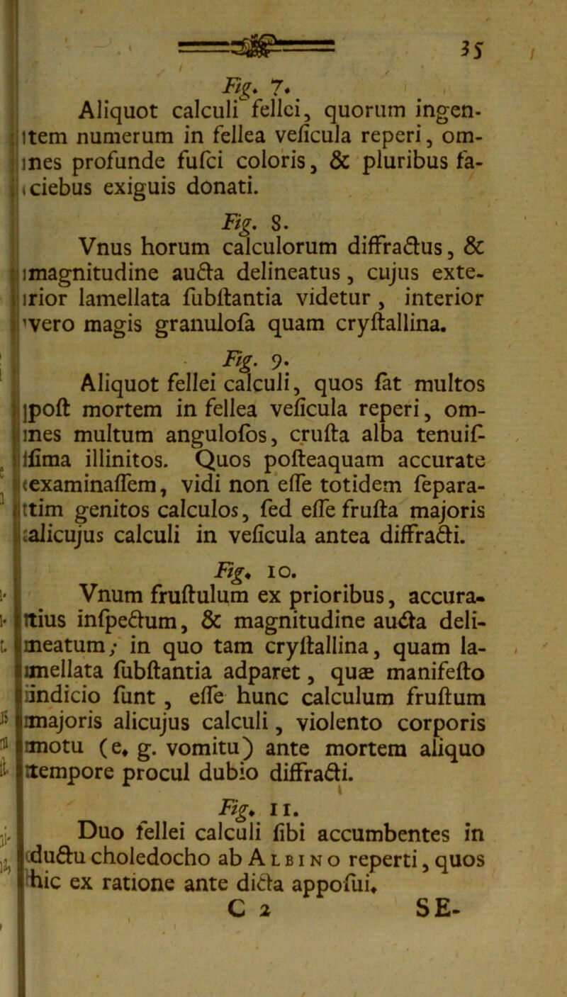 Ftg. 7* Aliquot calculf felici, quorum ingen- item numerum in fellea velicula reperi, om- mes profunde fufci coloris, & pluribus fa- «ciebus exiguis donati. Fig. S. Vnus horum calculorum diffradus, & imagnitudine auda delineatus, cujus exte- irior lamellata fubltantia videtur , interior 'vero magis granulola quam cryftallina. I* 9\ Aliquot fellei calculi, quos fat multos jpoft mortem in fellea velicula reperi, om- mes multum angulolos, crufta alba tenuif- ifima illinitos. Quos pofteaquam accurate texaminalfem, vidi non elTe totidem fepara- ] ttim genitos calculos, fed elfe frufta majoris ;alicujus calculi in velicula antea diffradi. !• I J5 It Fig* io. Vnum fruftulum ex prioribus, accura- itius infpedum, & magnitudine auda deli- meatum; in quo tam cryltallina, quam la- imellata fubftantia adparet, quas manifefto iindicio funt , elfe hunc calculum fruftum anajoris alicujus calculi, violento corporis unotu (e, g. vomitu) ante mortem aliquo rtempore procul dubio diffradi. Fig* ii. Duo fellei calculi libi accumbentes in duducholedocho ab Albino reperti, quos hic ex ratione ante dida appofui* C 2 SE-