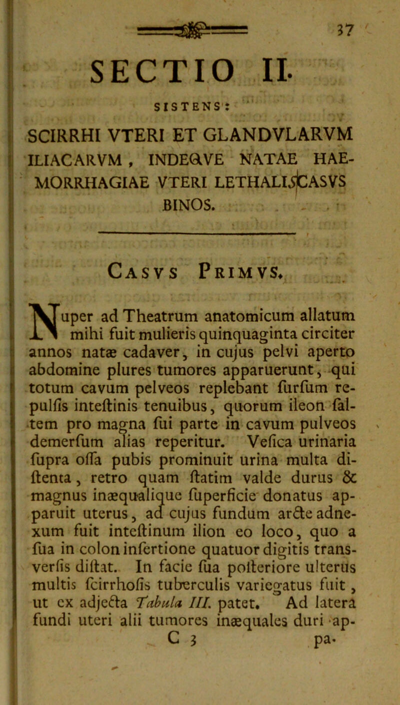 SECTIO II. sistens: SCIRRHI VTERI ET GLANDVLARVM ILIACARVM , INDEOVE NATAE HAE- MORRHAGIAE VTERI LETHALLSjCASVS BINOS. Casvs Primvs. I , - / Nuper ad Theatrum anatomicum allatum mihi fuit mulieris quinquaginta circiter annos natae cadaver, in cujus pelvi aperto abdomine plures tumores apparuerunt, qui totum cavum pelveos replebant furfum re- pulfis inteftinis tenuibus, quorum ileon fal- tem pro magna fui parte in cavum pulveos demerfum alias reperitur. Vefica urinaria fupra offa pubis prominuit urina multa di- ftenta, retro quam ftatim valde durus & magnus inaequalique fuperficie donatus ap- paruit uterus, ad cujus fundum ar£teadne- xum fuit inteftinum ilion eo loco, quo a fua in colon infertione quatuor digitis trans- verfis diltat. In facie fua polteriore ulterus multis fcirrhofis tuberculis variegatus fuit, ut cx adjefta Tubula, III. patet. Ad latera fundi uteri alii tumores inaequales duri ap- . C 3 pa*