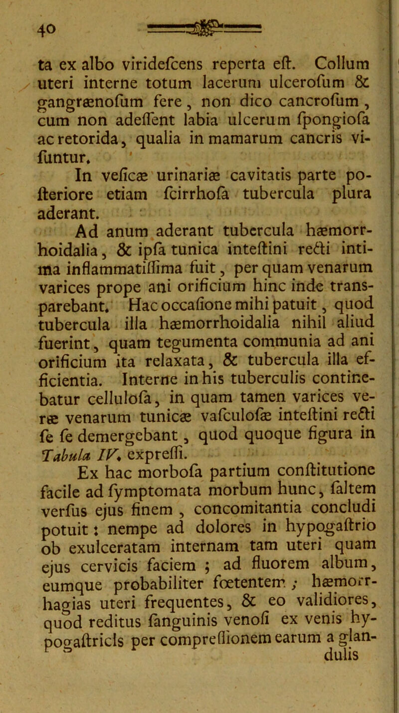 ta ex albo viridefcens reperta eft. Collum /:uteri interne totum lacerum ulcerofum & gangraenofum fere, non dico cancrofum , cum non adedent labia ulcerum fpongiofa acretorida, qualia in mamarum cancris vi- funtur. In vefics urinaris cavitatis parte po- fteriore etiam fcirrhofa tubercula plura aderant. Ad anum aderant tubercula hsmorr- hoidalia, & ipfa tunica inteftini redi inti- ma inflammatiflima fuit, per quam venarum varices prope ani orificium hinc inde trans- parebant. Hac occafione mihi patuit, quod tubercula illa hsmorrhoidalia nihil aliud fuerint, quam tegumenta communia ad ani orificium ita relaxata, & tubercula illa ef- ficientia. Interne in his tuberculis contine- batur cellulofa, in quam tamen varices ve- rae venarum tunicae vafculofae inteftini redi fe fe demergebant, quod quoque figura in Tabula IV* exprefti. Ex hac morbofa partium conftitutione facile ad fymptomata morbum hunc, faltem verfus ejus finem , concomitantia concludi potuit: nempe ad dolores in hypogaftrio ob exulceratam internam tam uteri quam ejus cervicis faciem ; ad fluorem album, eumque probabiliter foetentem ; hsemorr- hagias uteri frequentes, & eo validiores, quod reditus fanguinis venofi ex venis hy- pocraftricls per compreflionem earum aglan- dulis