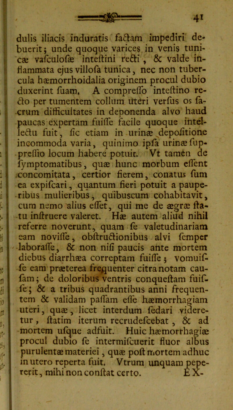 [ 1 1 i | i ii I I ;• I « :fl ! \t m di io h if* S» [Vf- & dulis iliacis induratis fa&am impediri de- buerit; unde quoque varices in venis tuni- cae vafculofae inteftini re£ti , & valde in- flammata ejus villofa tunica, nec non tuber- cula haemorrhoidalia originem procul dubio duxerint fuam, A compreflo inteftino re- flo per tumentem collum Uteri verfus os fa- erum difficultates in deponenda alvo haud paucas expertam fiiide facile quoque intel- le&u fuit, fic etiam in urinae ^depolitione inGommoda varia, quinimo ipfa urinae fup- preflio locum habere potuit. Vt tamen de fymptomatibus, quae hunc morbum elfcnt concomitata, certior fierem, conatus fum ea expifeari, quantum fieri potuit a paupe- ribus mulieribus, quibuscum cohabitavit, cum nemo alius edet, qui me de aegrae ffa- tu inftruere valeret. Hae autem aliud nihil referre noverunt, quam fe valetudinariam eam novilfe, obftru&ionibus alvi femper laboraffe, & non nifi paucis ante mortem diebus diarrhaea correptam fuiffe ; vomuif- fe eam praeterea frequenter citra notam cau- fam; de doloribus ventris conqueftam fuif- fe; & a tribus quadrantibus anni frequen- tem & validam paffam efle haemorrhagiam uteri, quae, licet interdum fedari videre- tur , ftatim iterum recrudefcebat , & ad mortem ufque adfuit. Huic haemorrhagiae procul dubio fe intermifeuerit fluor albus purulentae materiei, quae poft mortem adhuc in utero reperta fuit. Vtrum unquam pepe- rerit, mihi non conftat certo. E X-