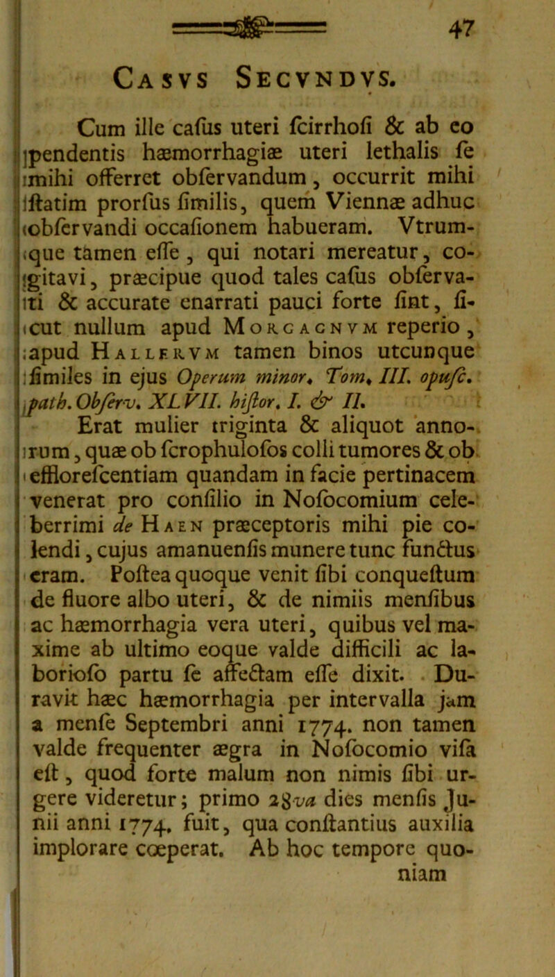 Casvs Secvndvs. Cum ille cafus uteri fcirrhofi & ab eo ipendentis haemorrhagiae uteri lethalis fe imihi offerret obfervandum, occurrit mihi Mftatim prorfus fimilis, quem Viennae adhuc (obfervandi occafionem habueram. Vtrum- «que tamen effe, qui notari mereatur, co- j jgitavi, praecipue quod tales cafus obferva- lti & accurate enarrati pauci forte fint, fi- jicut nullum apud Morc agn vm reperio , hapud Hallf.rvm tamen binos utcunque .fimiles in ejus Operum minor♦ Tom♦ III. opujc. {path.Obferv* XLVII. hijior. I. & IL Erat mulier triginta & aliquot anno- irum, quae ob fcrophulofos colli tumores & ob 11 efflorefcentiam quandam in facie pertinacem venerat pro confilio in Nofocomium cele- berrimi de Ha en praeceptoris mihi pie co- lendi , cujus amanuenfis munere tunc fundus eram. Poftea quoque venit fibi conqueftum de fluore albo uteri, & de nimiis menfibus ac haemorrhagia vera uteri, quibus vel ma- xime ab ultimo eoque valde difficili ac la- boriofo partu fe affedam effe dixit. Du- ravit haec haemorrhagia per intervalla jam a menfe Septembri anni 1774. non tamen valde frequenter aegra in Nofocomio vifa eft, quod forte malum non nimis fibi ur- gere videretur; primo 2$va dies menfis Ju- nii anni 1774. fuit, qua conflantius auxilia implorare coeperat. Ab hoc tempore quo- niam