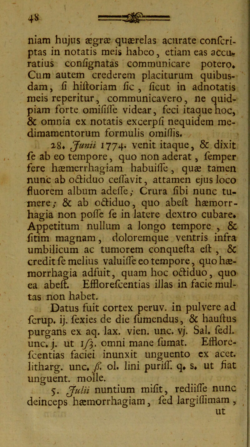 niam hujus aegrae quaerelas acurate confcri- ptas in notatis meis habeo, etiam eas accu- ratius confignatas communicare potero* Cum autem crederem placiturum quibus- dam, fi hiftoriam fic , ficut in adnotatis meis reperitur, communicavero, ne quid- piam forte omififfe videar, feci itaque hoc, & omnia ex notatis excerpfi nequidem me- dimamentorum formulis omiflis. 28* Junii 1774. venit itaque, & dixit fe ab eo tempore, quo non aderat, femper fere hzemerrhagiam habuifle, quas tamen nunc ab o&iduo cefiavit, attamen ejus loco fluorem album adeffe; Crura fibi nunc tu- mere; & ab o&iduo, quo abeft haemorr- hagia non polfe fe in latere dextro cubare* Appetitum nullum a longo tempore , & fitim magnam, doloremque ventris infra umbilicum ac tumorem conquefta eft , & credit fe melius valuifie eo tempore, quo hae- morrhagia adfuit, quam hoc o&iduo, quo ea abeft. Efflorefcentias illas in facie mul- tas non habet. Datus fuit cortex peruv. in pulvere ad fcrup. ij. fexies de die fumendus, & hauftus purgans ex aq. lax. vien. unc. vj. Sal, fedl. unc,j. ut 1/3. omni mane fumat. Efflore- fcentias faciei inunxit unguento cx acet, litharg. unc, fi. ol. lini puriff. q* s* ut fiat unguent, molle. 5. Julii nuntium mifit, rediifie nunc deinceps°haemorrhagiam, fed largifiimam , ut