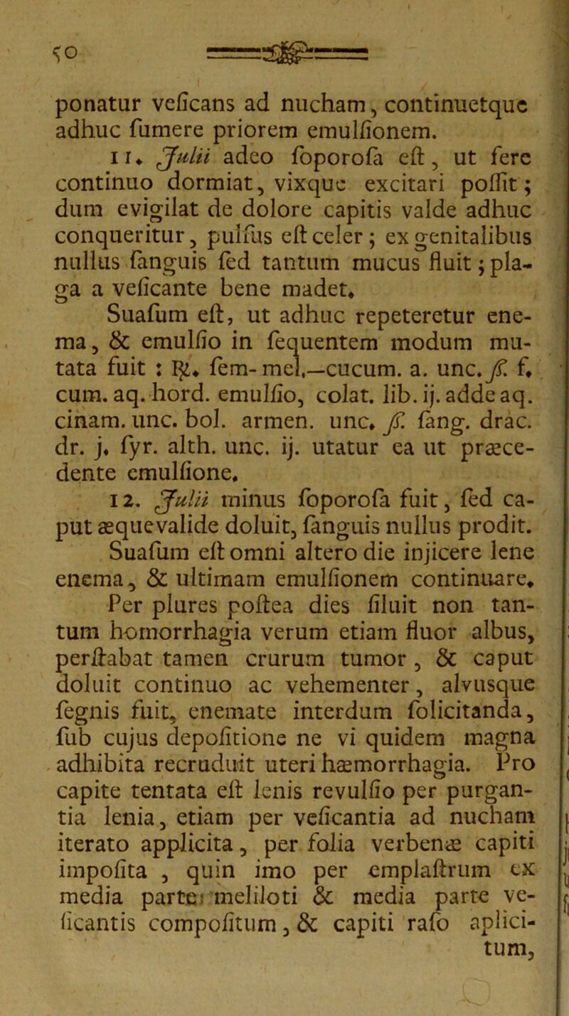 ponatur veficans ad nucham, continuetquc adhuc fumere priorem emullionem. ii* Julii adeo foporola eft, ut fere continuo dormiat, vixquc excitari poflit; dum evigilat de dolore capitis valde adhuc conqueritur, puifus eft celer ; ex genitalibus nullus fanguis led tantum mucus fluit; pla- ga a velicante bene madet* Suafum eft, ut adhuc repeteretur ene- ma, & emullio in fequentem modum mu- tata fuit : I]i* fem-mei,—cucum, a. unc./! f* cum. aq. hord. emuljfio, colat, lib. ij. addeaq. cinam. unc. bol. armen. unc* fi. lang. drac. dr. j. fyr. alth. unc. ij. utatur ea ut praece- dente emulflone, 12. Julii minus foporola fuit, led ca- put aequevalide doluit, fanguis nullus prodit. Suafum eft omni altero die injicere lene enema, & ultimam emulfionem continuare* Per plures poftea dies flluit non tan- tum homorrhagia verum etiam fluor albus, perftabat tamen crurum tumor , & caput doluit continuo ac vehementer, alvusque fegnis fuit, enemate interdum folicitanda, fub cujus depolitione ne vi quidem magna adhibita recruduit uteri haemorrhagia. Pro capite tentata eft lenis revulfio per purgan- tia lenia, etiam per velicantia ad nucham iterato applicita, per folia verbenae capiti impolita , quin imo per emplaftrum ex media parte; meliloti & media parte ve- licantis compolitum, & capiti rafo aplici- tum,