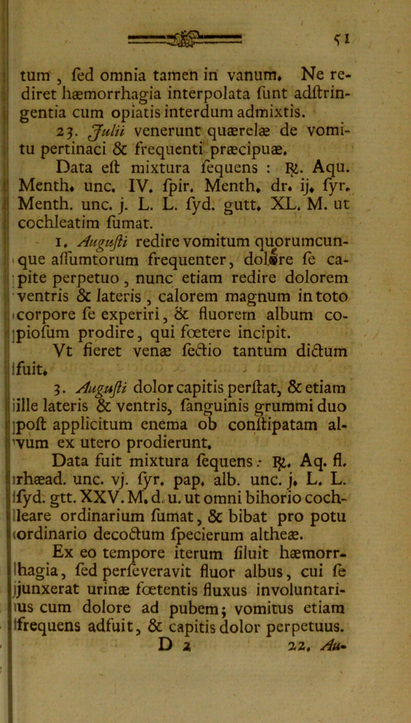 ^gp=== tum 5 fed omnia tamen in vanum. Ne re- diret haemorrhagia interpolata funt adftrin- gentia cum opiatis interdum admixtis. 23. Julii venerunt quaerelae de vomi- tu pertinaci & frequenti praecipuae. Data eft mixtura fequens : R1. Aqu. Menth* unc. IV. fpir. Menth. dr. ij. fyr. Menth. unc. j. L. L. fyd. gutt. XL. M. ut cochleatim fumat. 1. A'ugufti redire vomitum quorumcun- que aflumtorum frequenter, dolsre fe ca- pite perpetuo, nunc etiam redire dolorem ventris & lateris , calorem magnum in toto 1 corpore fe experiri, & fluorem album co- jpiofum prodire, qui foetere incipit. Vt fieret vena; fedio tantum di&um Ifuit. 3. Augufii dolor capitis perftat, & etiam iille lateris & ventris, fanguinis grummi duo ]poft applicitum enema ob conitipatam al- 'Vura ex utero prodierunt. Data fuit mixtura fequens .• Aq. fl. nhaead. unc. vj. fyr. pap. alb. unc. j* L. L. lfyd. gtt. XXV. M. d. u. ut omni bihorio coch- lleare ordinarium fumat, & bibat pro potu (ordinario deco&um fpecierum altheae. Ex eo tempore iterum filuit haemorr- hagia, fed perfeveravit fluor albus, cui fe jjunxerat urinae foetentis fluxus involuntari- ius cum dolore ad pubem; vomitus etiam Ifrequens adfuit, & capitis dolor perpetuus. D 2, 22. Au»