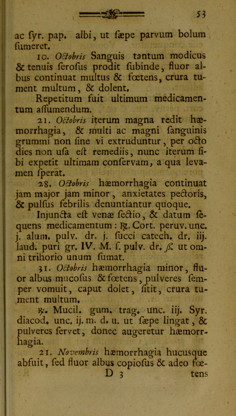 I , * ' ’ ac fyr. pap* albi, ut faepe parvum bolum fumeret. io. Ottobris Sanguis tantum modicus & tenuis ferofus prodit lubinde, fluor al- bus continuat multus & foetens, crura tu- ment multum, & dolent* Repetitum fuit ultimum medicamen- tum aflumendum. 21. Ottobris iterum magna redit hae- morrhagia, & rriulti ac magni fanguinis grummi non fine vi extruduntur, per odo dies non ufa efl: remediis, nunc iterum fi- bi expetit ultimam confervam, a qua leva- men fperat* 28. Ottobris haemorrhagia continuat jam major jam minor , anxietates pedoris, & pulfus febrilis denuntiantur quoque, Injunda efl: venae fedio, & datum fe- quens medicamentum : I£. Cort. peruv. unc. j. alum, pulv. dr. j. fucci catech* dr, iij. laud, puri gr. IV. M. f. pulv. dr*y£ ut om- ni trihorio unum fumat. ji. Otlobris haemorrhagia minor, flu- or albus mucofus & foetens, pulveres fem- per vomuit, caput dolet, fitit, crura tu- ment multum* Mucii* gum* trag* unc. iij. Syr. diacod* unc. ij. m. d. u. ut faepe lingat, & pulveres fervet, donec augeretur haemorr- hagia. 2i. Novembris haemorrhagia hucusque abfuit, fed fluor albus copiofus & adeo foe- D 3 tens