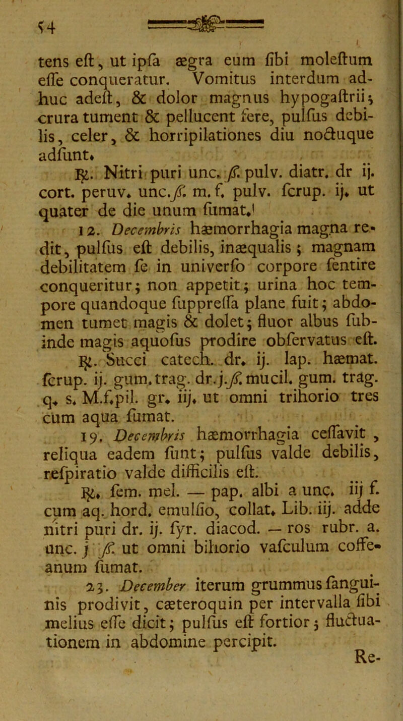 <4 tens eft, ut ipla aegra eum libi moleftum efle conqueratur. Vomitus interdum ad- huc adeft, & dolor magnus hypogaftrfl; crura tument & pellucent fere, pulfus debi- lis, celer, & horripilationes diu no&uque adfunt» $>. Nitri puri unc. fi. pulv. diatr, dr ij. cort. peruv* xmc.fi. m. f. pulv. fcrup. ij* ut quater de die unum fumat*' 12. Decembris haemorrhagia magna re- dit, pulfus eft debilis, inaequalis ; magnam debilitatem fe in univerfo corpore fentire conqueritur; non appetit; urina hoc tem- pore quandoque fupprelfa plane fuit; abdo- men tumet magis & dolet; fluor albus fub- inde magis aquofus prodire obfervatus eft. 3*. Succi catech. dr. ij. lap. haemat. fcrup. ij. gum.trag. dr.\.fi. mucil. gum. trag. q„ s* M.f.pil. gr* iij* ut omni trihorio tres cum aqua fumat. 19. Decembris haemorrhagia ceflavit , reliqua eadem funt; pulfus valde debilis, refpiratio valde difficilis eft. ]$£* fem. mei. — pap. albi a unc. iij f. cum aq. hord. emulfio, collat* Lib. iij. adde nitri puri dr. ij. fyr. diacod. — ros rubr. a. unc. j fi. ut omni bihorio vafculum coflfe» anum fumat. 2,3. December iterum grummus fangui- nis prodivit, cseteroquin per intervalla libi melius elfe dicit; pullus eft fortior; fluctua- tionem in abdomine percipit. Re-