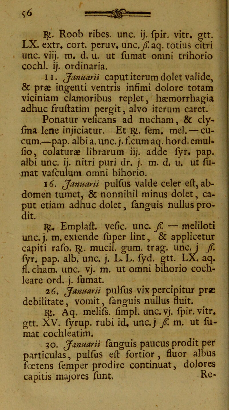 ty. Roob ribes. unc. ij. fpir. vitr. gtt. LX. extr. cort. peruv. unc.yHaq. totius citri unc. viij. m. d. u. ut fumat omni trihorio cochl. ij. ordinaria. U. Januarii caput iterum dolet valide, & prae ingenti ventris infimi dolore totam viciniam clamoribus replet, haemorrhagia adhuc fruftatim pergit, alvo iterum caret. Ponatur veficans ad nucham, & cly- jfma lene injiciatur. Et 1^. fem. mei. — cu- cum.—pap. albi a. unc. j. f.cum aq. hord. emul- fio, colaturae librarum iij. adde fyr. pap. albi unc. ij. nitri puri dr. j. m. d, u, ut fu- mat vafculum omni bihorio. 16. Januarii pulfus valde celer eft, ab- domen tumet, & nonnihil minus dolet, ca- put etiam adhuc dolet, fanguis nullus pro- dit. Emplaft. vefic. unc. fi. — meliloti unc.j. m. extende fuper lint, & applicetur capiti rafo. I£. mucil. gum. trag. unc. j fi. fyr. pap. alb. unc. j. L. L. fyd. gtt. LX. aq. fl. cham. unc. vj. m. ut omni bihorio coch- leare ord. j. fumat. 26. Januarii pulfus vix percipitur prae debilitate, vomit, fanguis nullus fluit. I£. Aq. melifs. fimpl. unc. vj. fpir. vitr. gtt. XV. fyrup. rubi id. unc.j fi. m. ut fu- mat cochleatim. 30. Januarii fanguis paucus prodit per particulas, pulfus eft fortior, fluor albus foetens femper prodire continuat, dolores capitis majores funt.