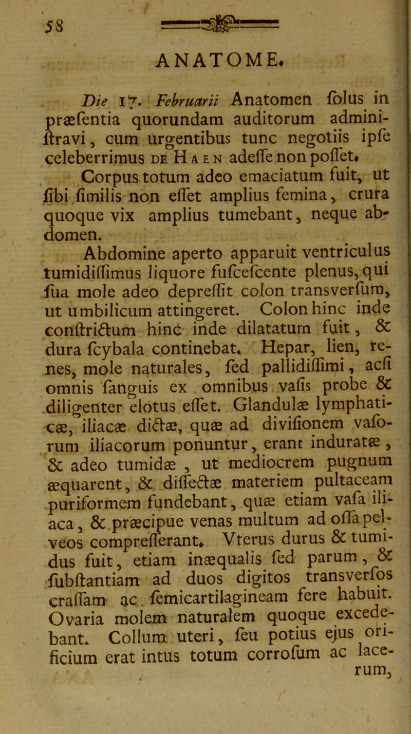 ANATOME. Die i 7. Februarii Anatomen folus in praefentia quorundam auditorum admini- ftravi, cum urgentibus tunc negotiis ipfe celeberrimus deHaen adeflfenonpoifet* Corpus totum adeo emaciatum fuit, ut libi fimilis non effet amplius femina, crura quoque vix amplius tumebant, neque ab- domen. Abdomine aperto apparuit ventriculus tumidiflimus liquore fufcefcente plenus, qui ilia mole adeo depreflit colon transverfum, ut umbilicum attingeret. Colon hinc inde conftridum hinc inde dilatatum fuit, & dura (cybala continebat. Hepar, lien, re- nes, mole naturales, fed pallidiflimi, adi omnis {anguis ex omnibus vafis probe & diligenter elotus effet. Glandulae lymphati- cae, iliacae didae, quae ad divifionem vafo- rum iliacorum ponuntur, erant induratae, & adeo tumidae , ut mediocrem pugnum aequarent, & dilfedae materiem pultaceam puriformem fundebant, qu$ etiam vafa ili- aca , & praecipue venas multum ad offa pel- veos comprelferant* Vterus durus & tumi- dus fuit, etiam inaequalis fed parum, & fubftantiam ad duos digitos transverfos craffam ac femicartilagineam fere habuit. Ovaria molem naturalem quoque excede- bant. Collum uteri, feu potius ejus ori- ficium erat intus totum corrofum ac lace- rum,