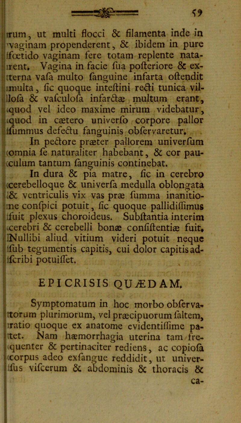 rrum, ut multi flocci & filamenta inde in 'vaginam propenderent, & ibidem in pure ffcetido vaginam fere totam replente nata- irent* Vagina in facie fua pofteriore & ex- tterna vafa multo fanguine infarta oftendit i multa, fic quoque inteflini redi tunica vil- ilofa & vafculofa infardae multum erant, .quod vel ideo maxime mirum videbatur, .quod in caetero univerfo corpore pallor ifummus defedu fanguinis obfervaretur* In pedore praeter pallorem univerfum .omnia fe naturaliter habebant, & cor pau- xulum tantum fanguinis continebat. In dura & pia matre, fic in cerebro (cerebelloque & univerfa medulla oblongata ventriculis vix vas prae fumma inanitio- :ne confpici potuit, fic quoque pallidiflimus ;fuit plexus choroideus. Subflantia interim .cerebri & cerebelli bonae confiftentiae fuit* INullibi aliud vitium videri potuit neque !fub tegumentis capitis, cui dolor capitis ad- ; lfcribi potuiffet. EPICRISIS QUADAM, Symptomatum in hoc morbo obferva- rtorum plurimorum, vel praecipuorum faltem, :ratio quoque ex anatome cvidentiflime pa- : ;tet. Nam haemorrhagia uterina tam fre- quenter & pertinaciter rediens, ac copiofa Iccorpus adeo exfangue reddidit, ut univer- fus vifcerum & abdominis & thoracis &