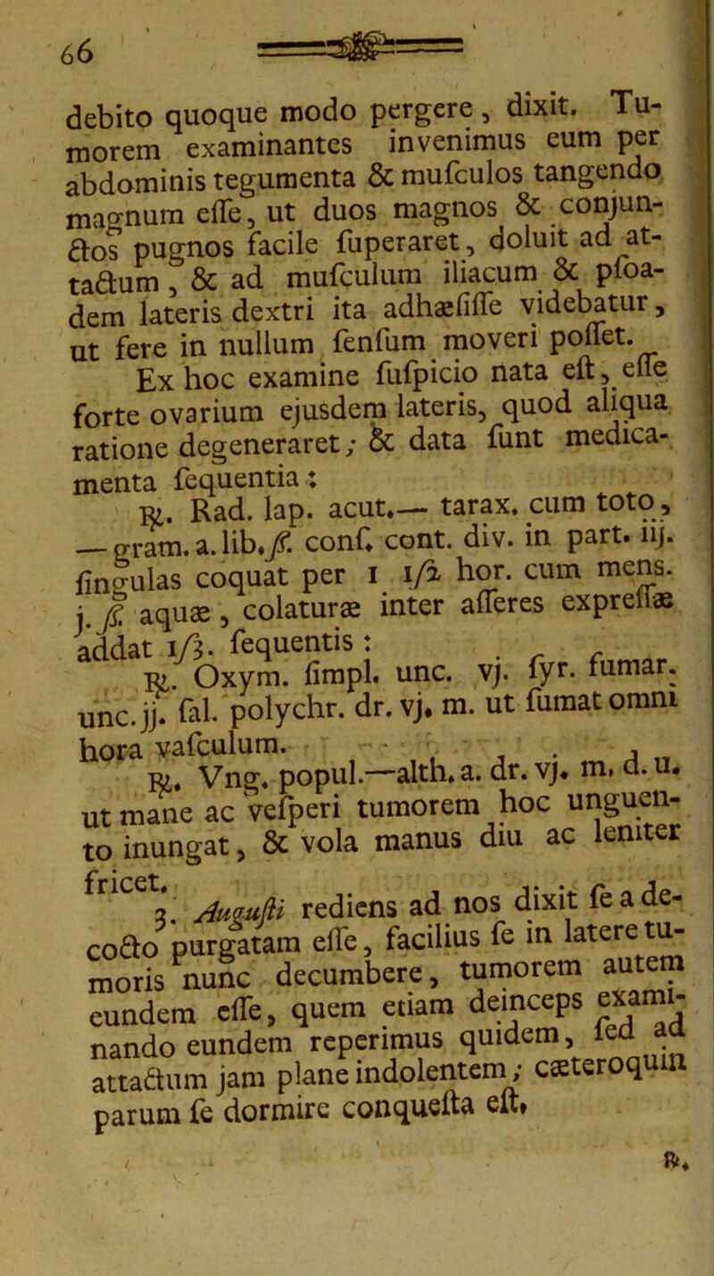 debito quoque modo pergere, dixit. Tu- morem examinantes invenimus eum per abdominis tegumenta & mufculos tangendo magnum elfe, ut duos magnos & conjun- £los pugnos facile fuperaret, doluit ad at- ta&um , & ad mufculum iliacum & pfoa- dem lateris dextri ita adhatfffe videbatur, ut fere in nullum fenfum moveri pollet. Ex hoc examine fufpicio nata eft, eue forte ovarium ejusdem lateris, quod aliqua ratione degeneraret; & data funt medica- menta fequentia; to. Rad. lap. acut.— tarax. cum toto, — gram. a. lib./. conC cont. div. in part. lij. fingulas coquat per I i/i hor. cum mens, j jj; aquae, colatur® inter afferes expreti® addaC/oxymUefimpL unc. vj. fyr. fumar; unc.jj* fal. polychr. dr. vj. m. ut fumat omni hora vafculum. . A Ei. Vng. popul.—alth. a. dr. vj. m, a. u. ut mane ac Vefperi tumorem hoc unguen- to inungat, & vola manus diu ac leniter 2. jfugufli rediens ad nos dixit feade- co&o purgatam elje, facilius fe in latere tu- moris nunc decumbere, tumorem autem eundem cfTe, quem etiam deinceps exami- nando eundem reperimus quidem, ied aa attadum jam plane indolentcm; casteroqum parum fe dormire conquefta elt»