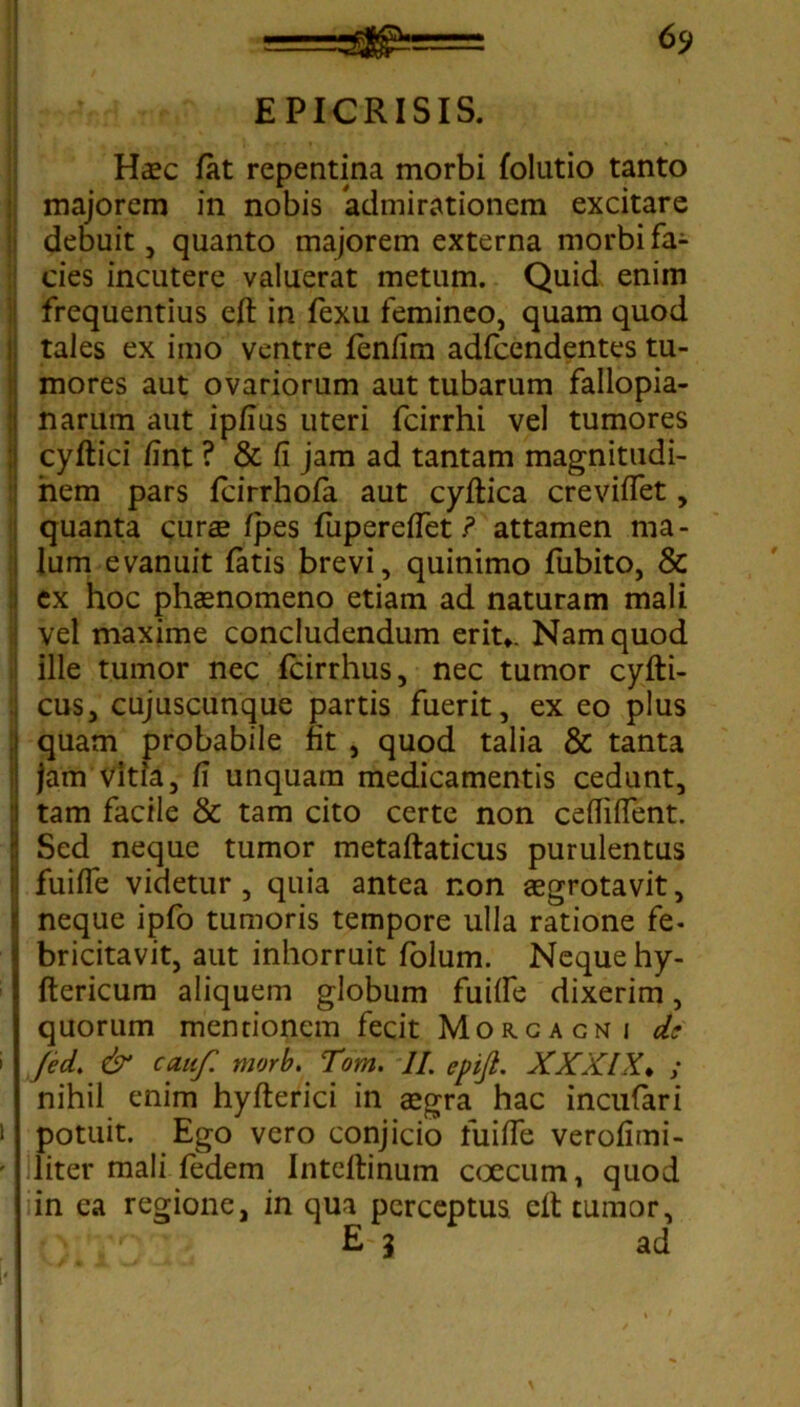 6$> EPICRISIS. Haec fat repentina morbi folutio tanto majorem in nobis admirationem excitare debuit, quanto majorem externa morbi fa- cies incutere valuerat metum. Quid enim frequentius eft in fexu femineo, quam quod tales ex imo ventre feniim adfcendentes tu- mores aut ovariorum aut tubarum fallopia- narum aut ipfius uteri fcirrhi vel tumores cyftici fint ? & fi jam ad tantam magnitudi- nem pars fcirrhofa aut cyftica creviffet, quanta curae fpes fupereffet ? attamen ma- lum evanuit fatis brevi, quinimo fubito, & ex hoc phaenomeno etiam ad naturam mali vel maxime concludendum erit*. Nam quod 1 ille tumor nec fcirrhus, nec tumor cyfti- | cus, cujuscunque partis fuerit, ex eo plus i quam probabile fit , quod talia & tanta | jam vitia, fi unquam medicamentis cedunt, i tam facile & tam cito certe non ceffiffent. I Sed neque tumor metaftaticus purulentus fuiffe videtur , quia antea non aegrotavit, | neque ipfo tumoris tempore ulla ratione fe- bricitavit, aut inhorruit folum. Neque hy- ftericum aliquem globum fuiffe dixerim, quorum mentionem fecit Morgagni de ' fed. & cauf morb. Tom. II. epifl. XXXIX♦ ; nihil enim hyfterici in aegra hac incufari i potuit. Ego vero conjicio fuiffe verofimi- ' liter mali fedem Inteftinum coecum, quod i in ea regione, in qua perceptus eft tumor, E 3 ad