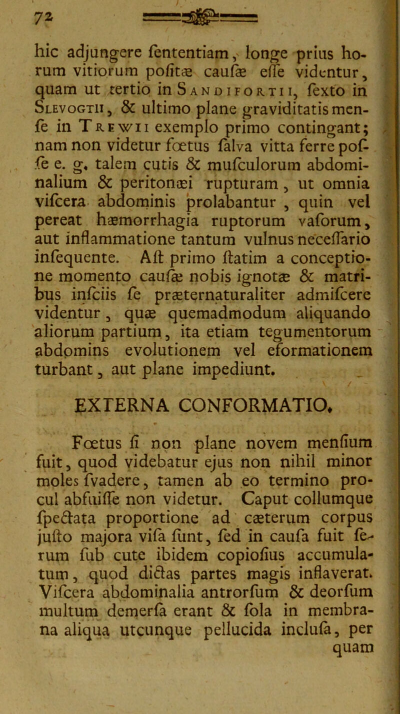 hic adjungere fententiam, longe prius ho- rum vitiorum politis caufe effe videntur, quam ut tertio in Sandifortii, fexto in Slevogtii, & ultimo plane graviditatis men- fe in Trewii exemplo primo contingant; nam non videtur foetus falva vitta ferre pof- le e. g« talem cutis & mulculorum abdomi- nalium & peritonaei rupturam, ut omnia vifcera abdominis prolabantur , quin vel pereat haemorrhagia ruptorum vaforum, aut inflammatione tantum vulnus neceflario infequente. Alt primo flatim a conceptio- ne momento caulae nobis ignotae & matri- bus inlciis fe praeternaturaliter admifeere videntur, quae quemadmodum aliquando aliorum partium, ita etiam tegumentorum abdomins evolutionem vel eformationem turbant, aut plane impediunt. EXTERNA CONFORMATIO* Foetus fi non plane novem menlium fuit, quod videbatur ejus non nihil minor moles fvadere, tamen ab eo termino pro- cul abfuifle non videtur. Caput collumque fpedata proportione ad caeterum corpus jufto majora vifa funt, fed in caufa fuit fe^ rum fub cute ibidem copioflus accumula- tum , quod didas partes magis inflaverat. Vifcera abdominalia antrorfum & deorfum multum demerla erant & fola in membra- na aliqua utcunque pellucida inclula, per quam