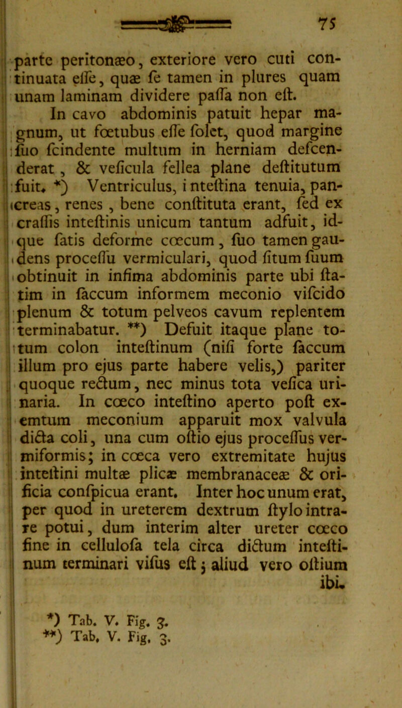 parte peritonaeo, exteriore vero cuti con- tinuata elfe, quae fe tamen in plures quam unam laminam dividere pafla non eft. In cavo abdominis patuit hepar ma- gnum, ut foetubus efle folet, quod margine :fuo fcindente multum in herniam defeen- derat , & veficula fellea plane deftitutum fuit* *) Ventriculus, inteltina tenuia, pan- (Creas, renes , bene conftituta erant, fed ex craflis inteftinis unicum tantum adfuit, id- que fatis deforme coecum, fuo tamen gau- ^dens proceffu vermiculari, quod fitumfuum obtinuit in infima abdominis parte ubi fta- tim in faecum informem meconio vifeido plenum & totum pelveos cavum replentem terminabatur. **) Defuit itaque plane to- tum colon inteftinum (nifi forte faecum illum pro ejus parte habere velis,) pariter quoque re&um, nec minus tota vefica uri- naria. In coeco inteftino aperto poft ex- emtum meconium apparuit mox valvula difta coli, una cum oitio ejus proceffus ver- miformis; in coeca vero extremitate hujus inteftini multae plicae membranaceae & ori- ficia confpicua erant. Inter hoc unum erat, per quod in ureterem dextrum ftylo intra- re potui, dum interim alter ureter coeco fine in cellulofa tela circa di&um intefti- num terminari vifus eft j aliud vero oitium ibi. *) Tab. V. Fig. 3.