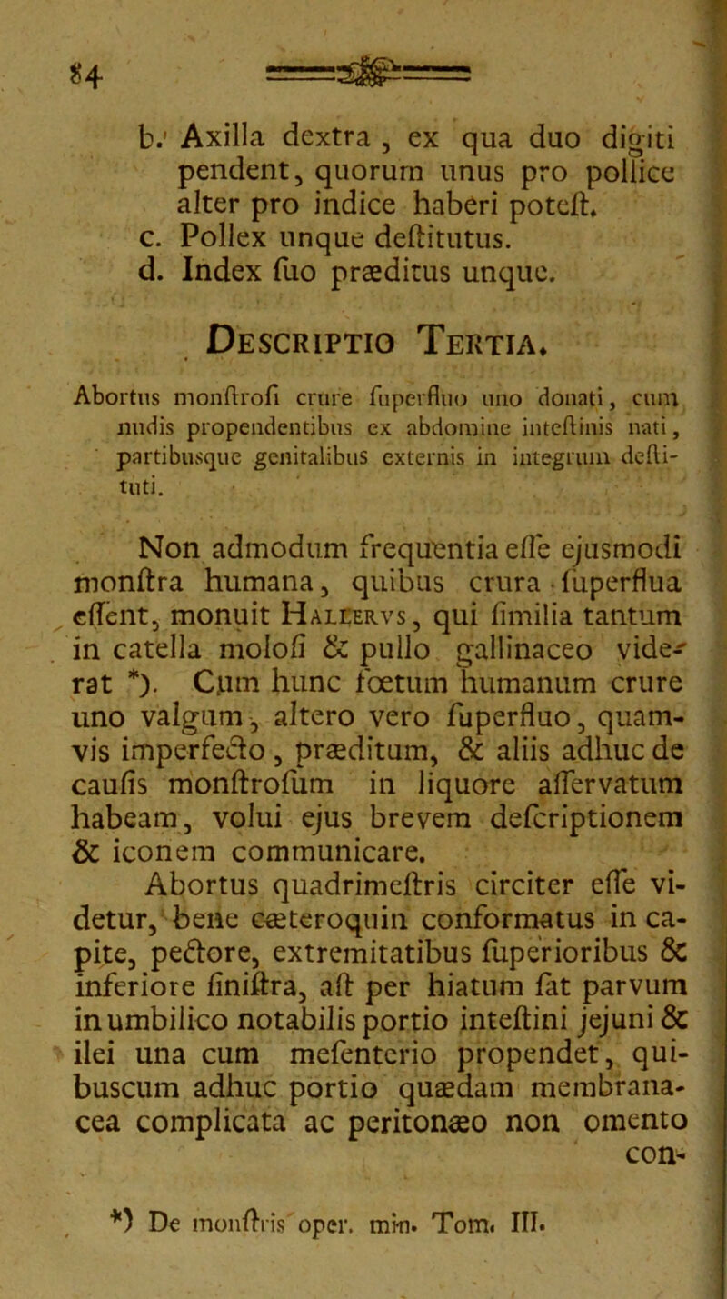 b. 1 Axilla dextra , ex qua duo digiti pendent, quorurn unus pro pollice alter pro indice haberi poted. c. Pollex unque deditittus. d. Index fuo praeditus unque. Descriptio Tertia» * Abortus monftrofi crure fuperfluo uno donati, ctun nudis propendentibus ex abdomine inteftinis nati, partibusque genitalibus externis in integrum dcfli- tuti. Non admodum frequentia eflc ejusmodi mondra humana, quibus crura • fuperflua edent, monuit Haliervs, qui fimilia tantum in catella molod & pullo gallinaceo vide^ rat *). Cjum hunc foetum humanum crure uno valgum, altero vero fuperfluo, quam- vis imperfecto , praeditum, & aliis adhuc de caulis monftrofum in liquore aflervatum habeam, volui ejus brevem defcriptionem & iconem communicare. Abortus quadrimedris circiter efle vi- detur, bene cceteroquin conformatus in ca- pite, peftore, extremitatibus fuperioribus & inferiore linidra, ad per hiatum lat parvum in umbilico notabilis portio intedini jejuni & ilei una cum mefenterio propendet, qui- buscum adhuc portio quaedam membrana- cea complicata ac peritonaeo non omento con- *) De moiiAnVoper. mki. Tom. III.