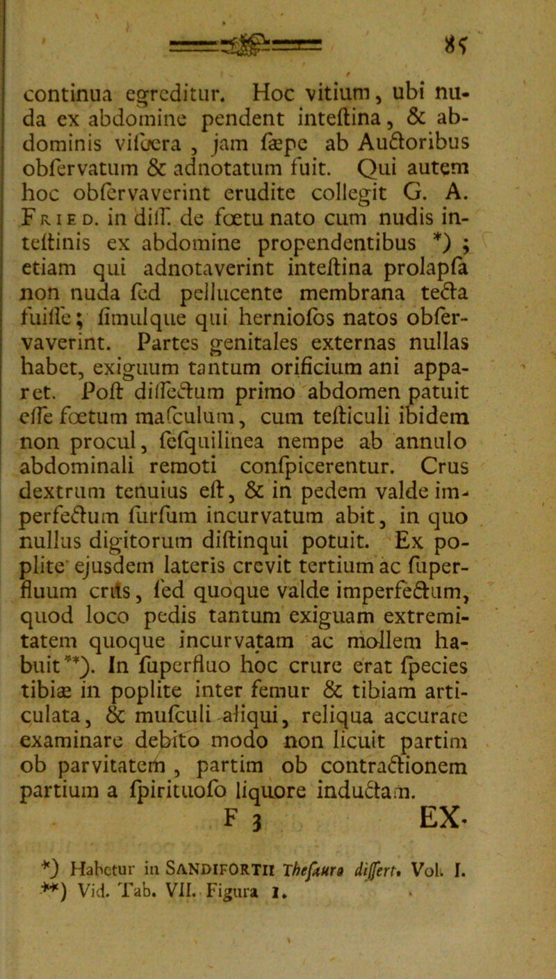 \ ' ==Si£^== «f I s f continua egreditur. Hoc vitium, ubi nu- da ex abdomine pendent inteftina, & ab- dominis vilbera , jam fkpc ab Audoribus obfervatum & adnotatum fuit. Qui autem hoc obfervaverint erudite collegit G. A. F r i e d. in dilf. de foetu nato cum nudis in- teftinis ex abdomine propendentibus * **)) ; etiam qui adnotaverint inteftina prolapfa non nuda fed pellucente membrana teda fuiffe; fimulque qui herniofbs natos obfer- vaverint. Partes genitales externas nullas habet, exiguum tantum orificium ani appa- ret. Poft dilfedum primo abdomen patuit die foetum mafculum, cum tefticuli ibidem non procul, fefquilinea nempe ab annulo abdominali remoti confpicerentur. Crus dextrum tenuius eft, & in pedem valde im- perfedum furfum incurvatum abit, in quo nullus digitorum diftinqui potuit. Ex po- plite ejusdem lateris crevit tertium ac fuper- fluum crits, fed quoque valde imperfedum, quod loco pedis tantum exiguam extremi- tatem quoque incurvatam ac mollem ha- buit’*). In fuperfluo hoc crure erat fpecies tibiae in poplite inter femur & tibiam arti- culata, & mufculi aliqui, reliqua accurare examinare debito modo non licuit partim ob parvitaterti , partim ob contradionem partium a fpirituofo liquore indudam. F 3 EX- *) Habetur in SANDIFORTII Theftun differt. VoK f. **) Vid. Tab. VII. Figura i. .