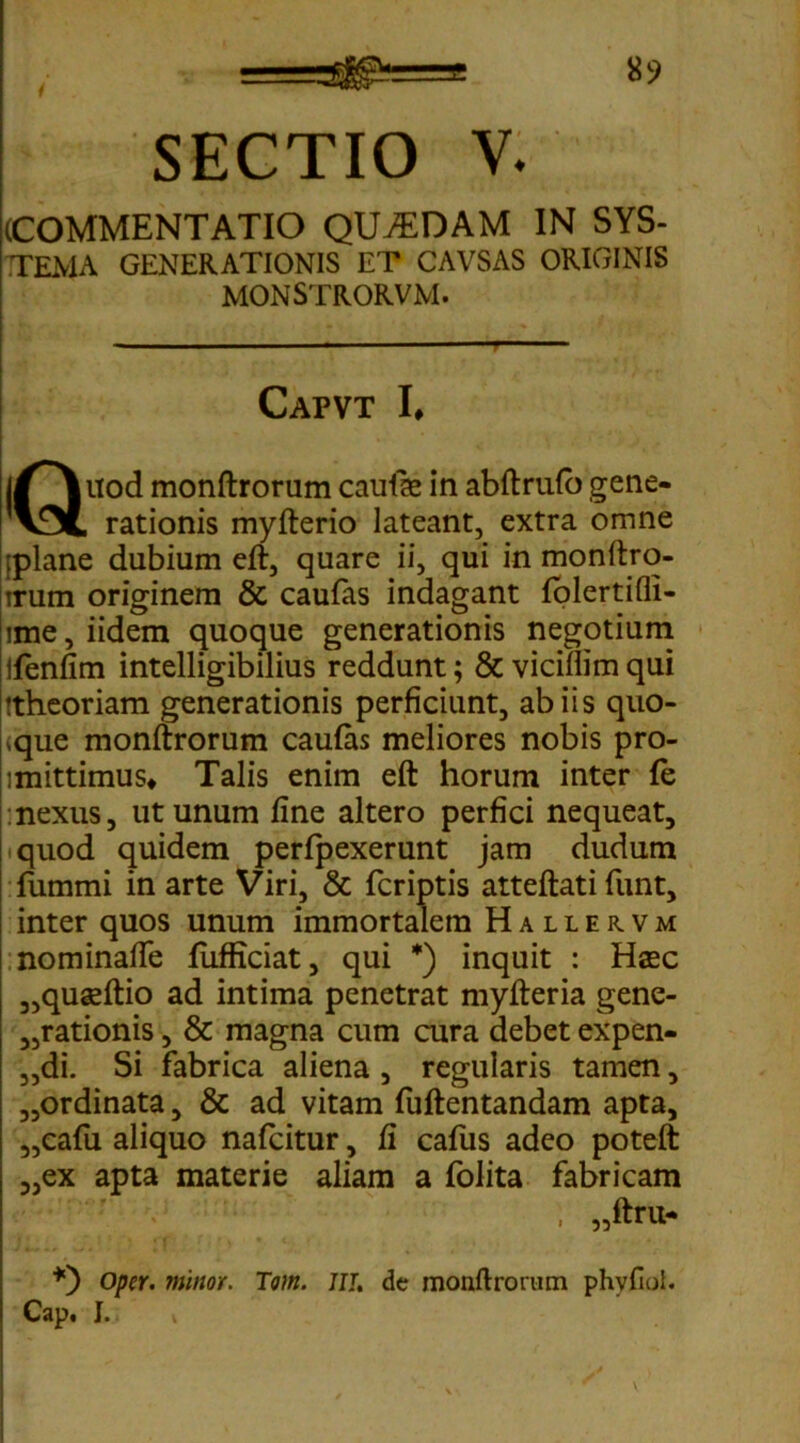 , ==^!== SECTIO V. (COMMENTATIO QU7EDAM IN SYS- TEMA GENERATIONIS ET CAVSAS ORIGINIS MONSTRORVM. Capvt I, j/^uod monftrorum caufas in abftrufb gene- v5l rationis myfterio lateant, extra omne [plane dubium eft, quare ii, qui in monftro- irum originem & caufas indagant folertifli- ime, iidem quoque generationis negotium ifenfim intelligibilius reddunt; & vicillim qui ttheoriam generationis perficiunt, ab iis quo- dque monftrorum caufas meliores nobis pro- lmittimus* Talis enim eft horum inter fe nexus, ut unum fine altero perfici nequeat, iquod quidem perfpexerunt jam dudum fummi in arte Viri, & fcriptis atteftati funt, inter quos unum immortalem Hallervm nominafte fufficiat, qui *) inquit : Hasc „quseftio ad intima penetrat myfteria gene- rationis , & magna cum cura debet expen- „di. Si fabrica aliena , regularis tamen, „ordinata, & ad vitam fuftentandam apta, „cafu aliquo nafeitur, fi cafus adeo poteft „ex apta materie aliam a folita fabricam , „ftru- Opcr. minor. Tom. JIT. de monltrorum phvfiol. Cap* I* i