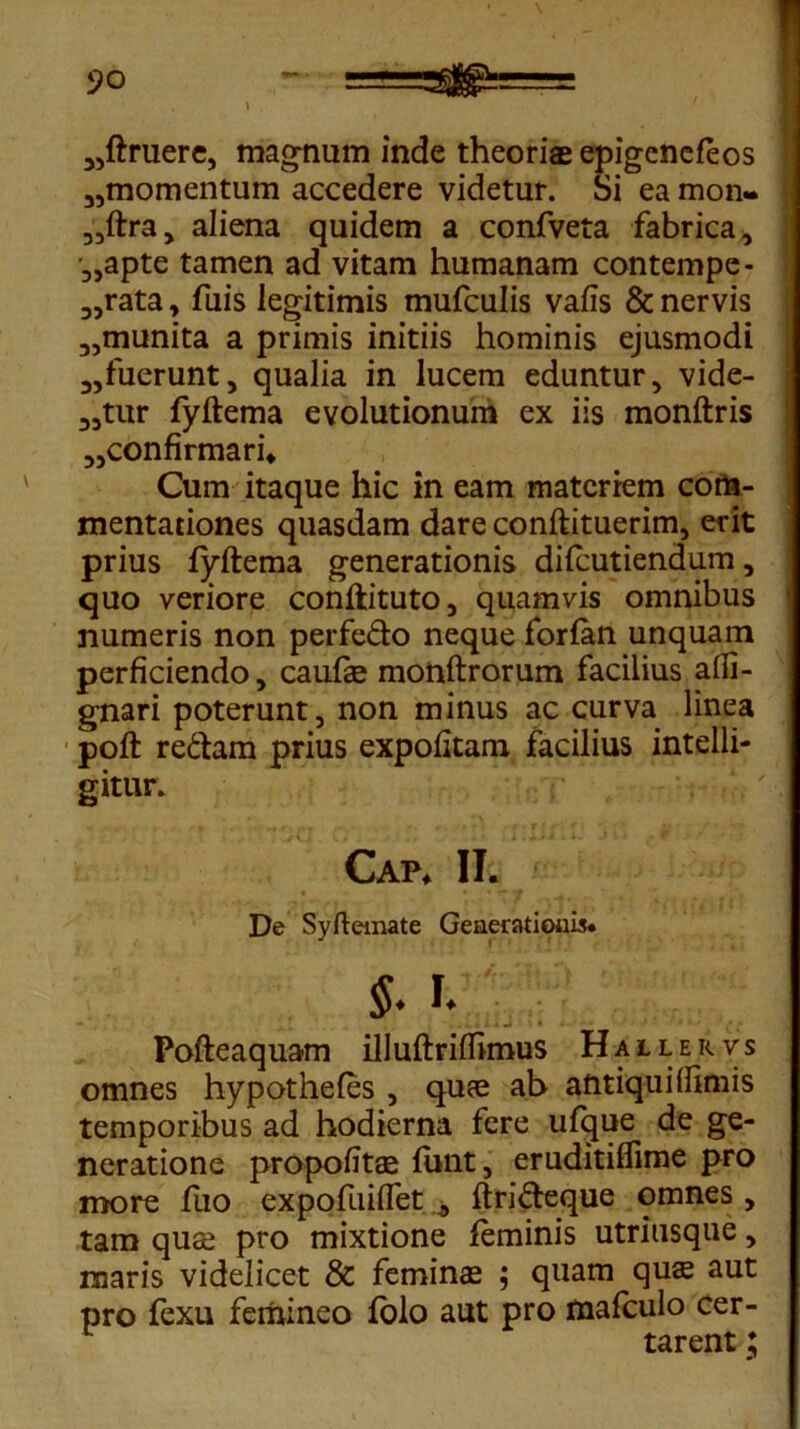 „ftruere, magnum inde theoriae epigcnefeos 35momentum accedere videtur. Si ea mon« „ftra> aliena quidem a confveta fabrica, •„apte tamen ad vitam humanam contempe- „rata, fuis legitimis mufculis vafis & nervis „munita a primis initiis hominis ejusmodi 3,fuerunt, qualia in lucem eduntur, vide- atur fyftema evolutionum ex iis monftris „confirmari* Cum itaque hic in eam materiem com- mentationes quasdam dare conftituerim, erit prius fyftema generationis difcutiendum, quo veriore conftituto, quamvis omnibus numeris non perfedo neque forfan unquam perficiendo, caulae monftrorum facilius afii- gnari poterunt, non minus ac curva linea poft redam prius expolitam facilius intelli- gitur. Cap* II. I De Syftemate Generationis §. h Pofteaquam illuftrilfimus Hallervs omnes hypotheles , quae ab antiqui (fimis temporibus ad hodierna fere ufque de ge- neratione propofitae funt, eruditiflime pro more fuo expofuiflet b ftrideque omnes , tam quae pro mixtione feminis utriusque, maris videlicet & feminae ; quam quae aut pro fexu femineo folo aut pro mafculo cer- tarent ;