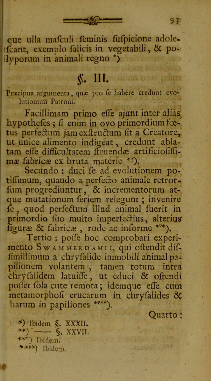 que ulla mafculi feminis fufpicione adolc- hfcant, exemplo falicis in vegetabili, & po- ilyporum in animali regno *) $. in. Pnocipua argumenta, quas pro fe habere credunt evo- lutionum Patroni. Facillimam primo efie ajunt inter alias hypothefes; fi enim in ovo primordium foe- tus perfe&um jam exftru&um fit a Creatore, ut unice alimento indigeat, credunt abla- tam efie difficultatem Umendae artificiofiffi- mae fabrica ex bruta materie **). Secundo : duci fe ad evolutionem po- tifiimum, quando a perfe&o animale retror- fum progrediuntur, & incrementorum at- que mutationum feriem relegunt; invenire fe, quod perfe&um illud animal fuerit in primordio fuo multo imperfe&ius, alterius figurae & fabricae , rude ac informe ***). Tertio ; pofle hoc comprobari experi- mento Swammerdamii, qui oftendit dif- fimillimum a chryfalide immobili animal pa- pilionem volantem , tamen totum intra chryfalidem latuifle, ut educi & oftendi pofiet fola cute remota; idemque efie cum metamorphofi erucarum in chrylalides <5C harum in papiliones ****). Quarto i *) Ibidem $. XXXII, **)' §. XXVIT. ***) Ibidem.