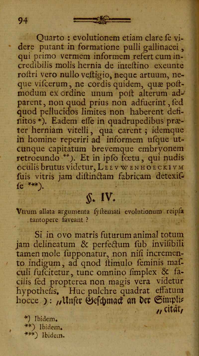 Quarto : evolutionem etiam clare fe vi- dere putant in formatione pulli gallinacei, qui primo vermem informem refert cum in- credibilis molis hernia de intedino exeunte rodri vero nullo veltigio, neque artuum, ne- que vifcerum, ne cordis quidem, quas pod- modum ex ordine unum pod alterum ad-f parent, non quod prius non adfuerint,fed quod pellucidos limites non haberent defi- nitos *). Eadem effe in quadrupedibus prae- ter herniam vitelli, qua carent; idemque in homine reperiri ad informem ufque ut- cunque capitatum brevemque embryonem retroeundo **). Et in ipfo fcetu, qui nudis oculis brutus videtur, Leevwenhoeckivm fuis vitris jam diftin&am fabricam detexif- fe ***> $. iv. Vtrum allata argumenta fyftemati evolutionum reipfa tantopere faveant ? Si in ovo matris futurum animal totum jam delineatum & perfe&um fub invifibili tamen mole fupponatur, non nid incremen- to indigum, ad qnod dimulo feminis ma£ culi fufeitetur, tunc omnino fimplex & fa- cilis fed propterea non magis vera videtur hypotheds. Huc pulchre quadrat effatum hocce ): „Un|ec 4>cfc{)mact au ©impiis /, citat, *) Ibidem* **) Ibidem* '•