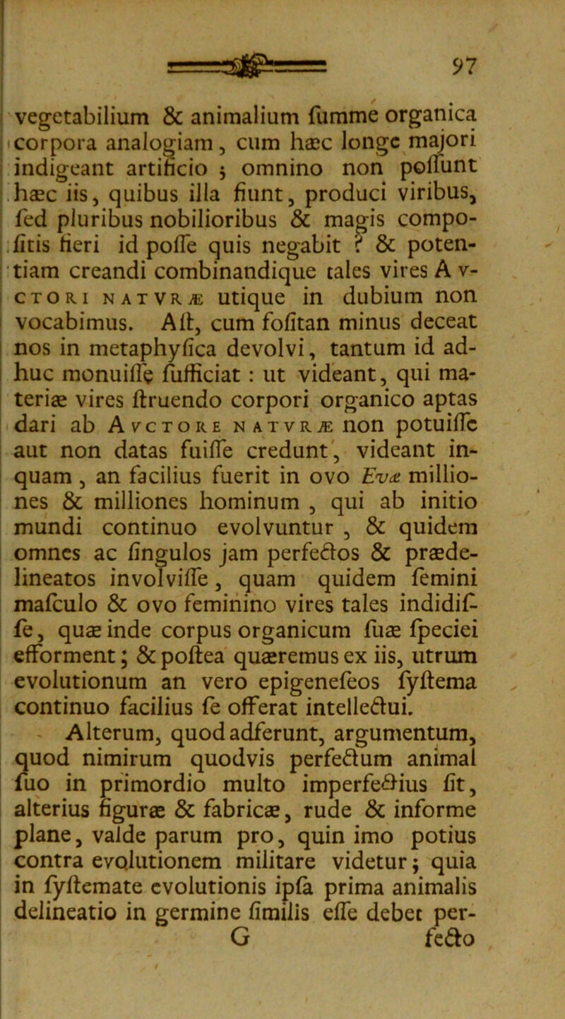 vegetabilium & animalium fumme organica corpora analogiam, cum haec longe majori indigeant artificio $ omnino non poliunt haec iis, quibus illa fiunt, produci viribus, fed pluribus nobilioribus & magis compo- fitis fieri id pofTe quis negabit ? & poten- tiam creandi combinandique tales vires A v- ctori natvrje utique in dubium non vocabimus. Alt, cum fofitan minus deceat nos in metaphyfica devolvi, tantum id ad- huc monuilfe fufficiat : ut videant, qui ma- teriae vires ftruendo corpori organico aptas dari ab Auctore n a t v r je non potuillc aut non datas fuilfe credunt, videant in- quam , an facilius fuerit in ovo EW millio- nes & milliones hominum , qui ab initio mundi continuo evolvuntur , & quidem omnes ac fingulos jam perfe&os & praede- lineatos involviffe, quam quidem femini mafculo & ovo feminino vires tales indidif- fe, quae inde corpus organicum fuae fpeciei efforment; & poftea quaeremus ex iis, utrum evolutionum an vero epigenefeos fyftema continuo facilius fe offerat intelle&ui. Alterum, quod adferunt, argumentum, quod nimirum quodvis perfe&um animal fuo in primordio multo imperfe&ius fit, alterius figurae & fabricae, rude & informe plane, valde parum pro, quin imo potius contra evolutionem militare videtur; quia in fyftemate evolutionis ipfa prima animalis delineatio in germine fimilis efle debet per- G fe&o