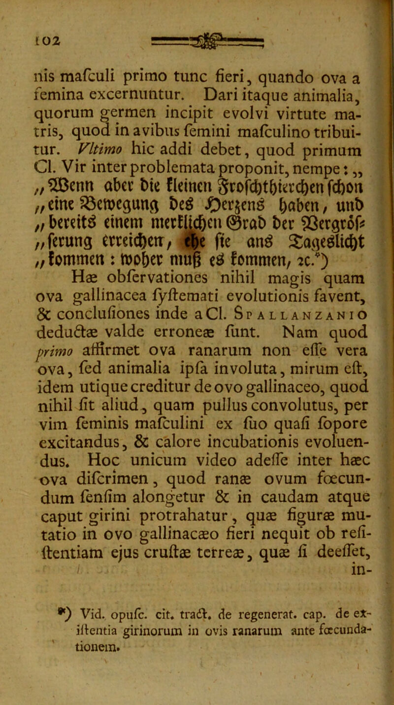 nis mafculi primo tunc fieri, quando ova a femina excernuntur. Dari itaque animalia, quorum germen incipit evolvi virtute ma- tris, quod in avibus femini malculino tribui- tur. yitimo hic addi debet, quod primum Cl. Vir inter problemata proponit, nempe: ,, „ $83enn aber bie fleincn Srofcbt&iacben fdbon n eine £3ett)eqim$ beg baben, unt> „ berdtS etncm merflidjjcn 0rab t>er 93ergrof* „ferung erreidjctr, e&e (te ang $aqeglid)t „ f ommett: toober mug eS fommen, sc.*) Ha obfervationes nihil magis quam ova gallinacea fyftemati evolutionis favent, & concluliones inde aCl. Spallanzanio dedufta valde erronea funt. Nam quod primo affirmet ova ranarum non effe vera ova, fed animalia ipfa involuta, mirum eft, idem utique creditur de ovo gallinaceo, quod nihil lit aliud , quam pullus convolutus, per vim feminis mafculini ex luo quali fopore excitandus, & calore incubationis evoluen- dus, Hoc unicum video adelfe inter haec ova difcrimen, quod rana ovum foecun- dum fenlim alongetur & in caudam atque caput girini protrahatur, quae figura mu- tatio in ovo gallinaceeo fieri nequit ob refi- ftentiam ejus cruftae terrea, qua fi deelfet, i. in- *) Vid. opule, cit. tradi, de regenerat, cap. de e*- iftentia girinorum in ovis ranarum ante foecunda- tionem. i