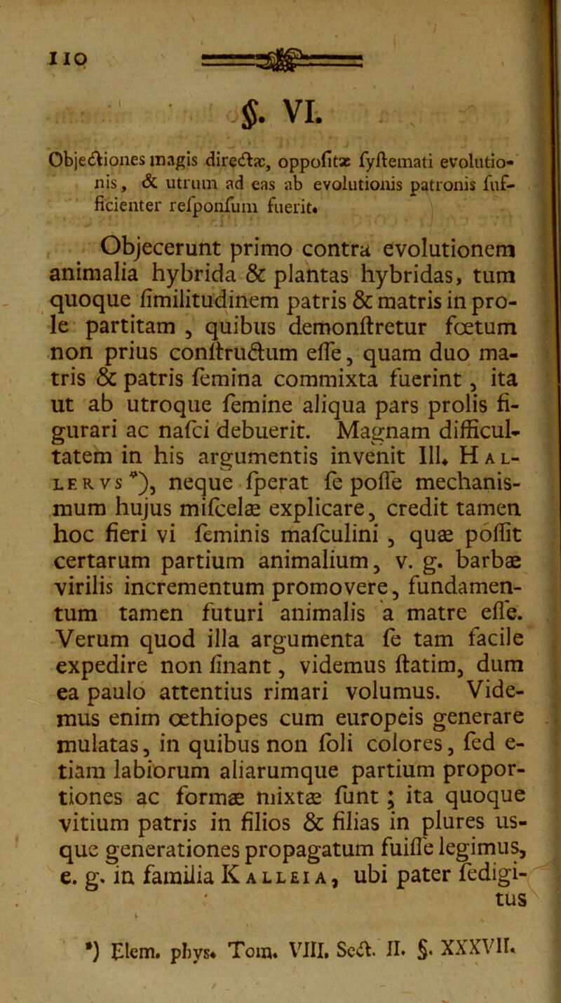 .:V §. VI. . ^ Objectiones magis directas, oppofitac fyftemati evolutio- nis , & utrum ad eas ab evolutionis patronis fuf- ficienter refponfum fuerit. Objecerunt primo contra evolutionem animalia hybrida & plantas hybridas, tum quoque limilitudinem patris & matris in pro- le partitam , quibus demonftretur fcetum non prius conltru&um elfe, quam duo ma- tris & patris femina commixta fuerint, ita ut ab utroque femine aliqua pars prolis fi- gurari ac nafci debuerit. Magnam difficul- tatem in his argumentis invenit 111. Hal- lervs*), neque fperat fe polle mechanis- mum hujus mifcelae explicare, credit tamen hoc fieri vi feminis mafculini , quae poffit certarum partium animalium, v. g. barbae virilis incrementum promovere, fundamen- tum tamen futuri animalis a matre elle. Verum quod illa argumenta fe tam facile expedire non linant, videmus ftatim, dum ea paulo attentius rimari volumus. Vide- mus enim oethiopes cum europeis generare mulatas, in quibus non foli colores, fed e- tiam labiorum aliarumque partium propor- tiones ac formae mixtae funt; ita quoque vitium patris in filios & filias in plures us- que generationes propagatum fuilfe legimus, e. g. in familia Kalleia, ubi pater fedigi- tus