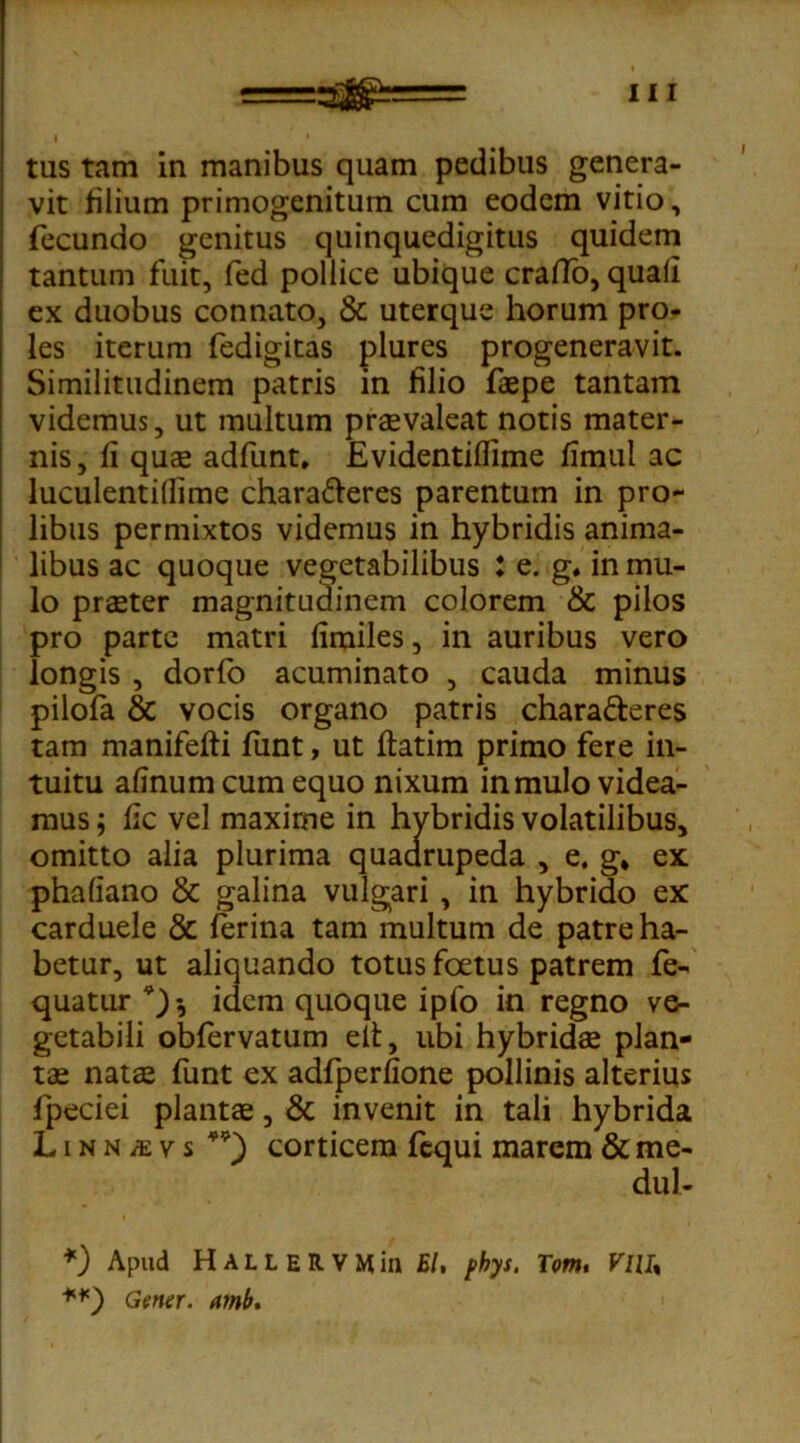 tus tam in manibus quam pedibus genera- vit filium primogenitum cum eodem vitio, fecundo genitus quinquedigitus quidem tantum fuit, fed pollice ubique crafTo, quali ex duobus connato, & uterque horum pro- les iterum fedigitas plures progeneravit. Similitudinem patris in filio faepe tantam videmus, ut multum praevaleat notis mater- nis , fi quae adfunt* Evidentiflime fimul ac luculentidime chara&eres parentum in pro- libus permixtos videmus in hybridis anima- libus ac quoque vegetabilibus : e. g. in mu- lo praeter magnitudinem colorem & pilos pro parte matri fimiles, in auribus vero longis , dorfo acuminato , cauda minus pilofa & vocis organo patris chara&eres tam manifeffi funt, ut flatim primo fere in- tuitu afinum cum equo nixum in mulo videa- mus ; fic vel maxime in hybridis volatilibus, omitto alia plurima quaarupeda , e, g* ex phafiano & galina vulgari , in hybrido ex carduele & ferina tam multum de patre ha- betur, ut aliquando totus foetus patrem fe- quatur *)•, idem quoque ipfo in regno ve- getabili obfervatum eit, ubi hybridas plan- tae natae funt ex adfperfione pollinis alterius fpeciei plantae, & invenit in tali hybrida LiNNitvs **) corticem fequi marem &me- dul- *) Apud H A L L E R V M in EI, phys. Tom. VlU% Gener, amb.