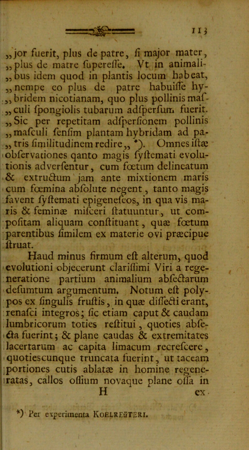 =&&= 11} „jor fuerit, plus de patre, fi major mater, „ plus de matre fupereffe. Vt in animali- 3,bus idem quod in plantis locum habeat, 3, nempe eo plus de patre habuiffe hy- 5,bridem nicotianam, quo plus pollinis maf- 3, culi fpongiolis tubarum adfperfum fuerit. „Sic per repetitam adfperfionem pollinis ,,mafculi fenfim plantam hybridam ad pa- 3, tris fimilitudinem redire „ *'). Omnes ifta: 'obfervationes qanto magis fyftemati evolu- tionis adverfentur, cum foetum delineatum & extruftum jam ante mixtionem maris cum fcemina abfolute negent, tanto magis favent fyftemati epigenefeos, in qua vis ma- ris & feminae mifceri ftatuuntur, ut com- pofitam aliquam conftituant, quae foetum parentibus fimilem ex materie ovi praecipue ftruat. Haud minus firmum eft alterum, quod evolutioni objecerunt clariflimi Viri a rege- neratione partium animalium abfe&arum : defumtum argumentum. Notum eft poly- pos ex lingulis fruftis 5 in quae diffedi erant, renafci integros; fic etiam caput & caudam lumbricorum toties reftitui, quoties abfe- &a fuerint; & plane caudas & extremitates i lacertarum ac capita limacum recrefcere, | quotiescunque truncata fuerint, ut taceam | portiones cutis ablatae in homine regene- i ratas, callos oflium novaque plane offa in H ex. *) Per experimenta KoELREiiTHIU.